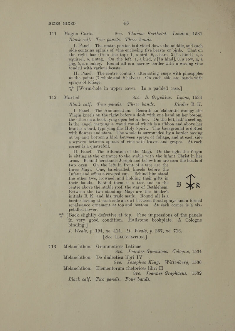 abil 112 113 Black calf. Two panels. Three bands. I. Panel. The centre portion is divided down the middle, and each side contains spirals of vine enclosing five beasts or birds. That on the right has (from the top) 1, a bird, 2, a hare, 3 [?a hind], 4, a squirrel, 5, a stag. On the left, 1, a bird, 2 [?a hind], 3, a cow, 4, a pig, 5,a monkey. Round all is a narrow border with a waving vine tendril with various beasts. ; II. Panel. ‘The centre contains alternating cusps with pineapples at the points (7 whole and 2 halves). On each side are bands with sprays of foliage. ** [Worm-hole in upper cover. In a padded case. | Black calf. Two panels. Three bands. Binder B. K. I. Panel. The Annunciation. Beneath an elaborate canopy the Virgin kneels on the right before a desk with one hand on her bosom, the other on a book lying open before her. On the left, half kneeling, is the angel carrying a wand round which is a ribbon and above her head is a bird, typifying the Holy Spirit. The background is dotted with flowers and stars. The whole is surrounded by a border having at top and bottom a bird between sprays of foliage, and at each side a wyvern between spirals of vine with leaves and grapes. At each corner is a quatrefoil. II. Panel. The Adoration of the Magi. On the right the Virgin is sitting at the entrance to the stable with the infant Christ in her arms. Behind her stands Joseph and below him are seen the heads of two oxen. On the left in front of a tree are the three Magi. One, bareheaded, kneels before the Infant and offers a covered cup. Behind him stand | the other two, crowned, and holding their gifts in their hands. Behind them is a tree and in the B R centre above the stable roof, the star of Bethlehem. Between the two standing Magi are the binder’s initials B. K. and his trade mark. Round all isa border having at each side an owl between floral sprays and a formal renaissance ornament at top and bottom. At each corner is a six- petalled flower. in very good condition. Hailstone bookplate. A Cologne binding. | I. Weale, p. 194, no. 414. IL. Weale, p. 267, no. 716. [See ILLUSTRATION. | 8v0. Joannes Gymnicus. Cologne, 1534 8v0. Josephus Klug. Wittenberg, 1536 8v0. Joannes Graphaeus. 1532 Black calf. Two panels. Four bands.