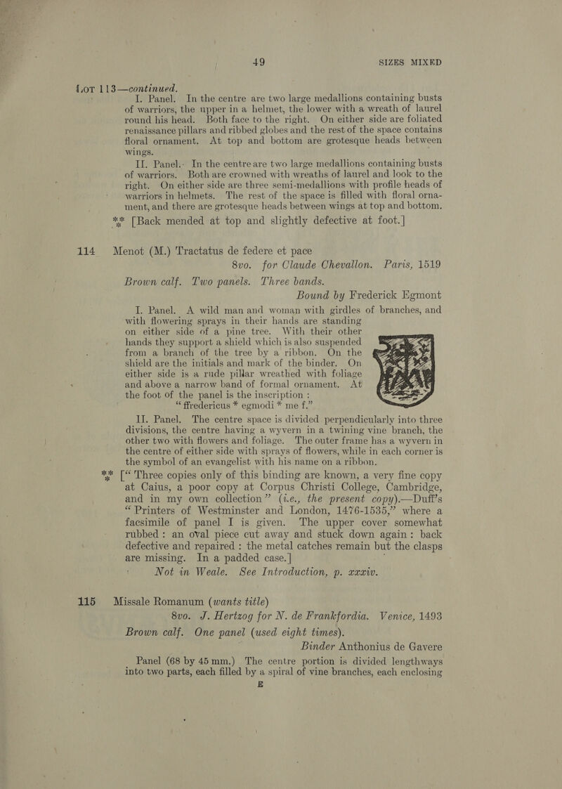 114 115 I. Panel. In the centre are two large medallions containing busts of warriors, the upper in a helmet, the lower with a wreath of laurel round his head. Both face to the right. On either side are foliated renaissance pillars and ribbed globes and the rest of the space contains floral ornament. At top and bottom are grotesque heads between wings. II. Panel.- In the centre are two large medallions containing busts of warriors. Both are crowned with wreaths of laurel and look to the right. On either side are three semi-medallions with profile heads of warriors in helmets. The rest of the space is filled with floral orna- ment, and there are grotesque heads between wings at top and bottom. Menot (M.) Tractatus de federe et pace 8vo. for Claude Chevallon. Paris, 1519 Brown calf. Two panels. Three bands. Bound by Frederick Egmont I. Panel. A wild man and woman with girdles of branches, and with flowering sprays in their hands are standing on either side of a pine tree. With their other hands they support a shield which is also suspended from a branch of the tree by a ribbon. On the shield are the initials and mark of the binder. On either side is a rude pillar wreathed with foliage and above a narrow band of formal ornament. At the foot of the panel is the inscription : “ ffredericus * egmodi * me f.”  IJ. Panel. The centre space is divided perpendicularly into three divisions, the centre having a wyvern in a twining vine branch, the other two with flowers and foliage. The outer frame has a wyvern in the centre of either side with sprays of flowers, while in each corner is the symbol of an evangelist with his name on a ribbon. at Caius, a poor copy at Corpus Christi College, Cambridge, and in my own collection” (t.e., the present copy).—Duft’s “ Printers of Westminster and London, 1476-1535,” where a facsimile of panel I is given. The upper cover somewhat rubbed : an oval piece cut away and stuck down again: back defective and repaired : the metal catches remain but the clasps are missing. In a padded case. | Not in Weale. See Introduction, p. xaziv. Missale Romanum (wants title) 8v0o. J. Hertzog for N. de Frankfordia. Venice, 1493 Brown calf. One panel (used eight times). Binder Anthonius de Gavere Panel (68 by 45mm.) The centre portion is divided lengthways into two parts, each filled by a spiral of vine branches, each enclosing E