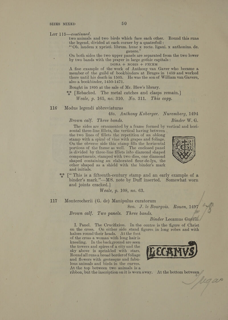 Lor 115—continued. . two animals and two birds which face each other. Round this runs the legend, divided at each corner by a quatrefoil : ‘*Ob. laudem x xpristi. librum. hune x recte. ligaui. x anthonius. de. gauere.” ; On both sides the two upper panels are separated from the two lower by two bands with the prayer in large gothic capitals : DONA + NOBIS + PACEM A fine example of the work of Anthony van Gaver who became a member of the guild of bookbinders at Bruges in 1459 and worked there until his death in 1505. He was the son of William van Gavere, also a bookbinder, 1450-1471. Bought in 1895 at the sale of Mr. Blew’s library. ** [Rebacked. ‘The metal catches and clasps remain. | Weale, p. 165, no. 810. No. 311. This copy. 116 Modus legendi abbreviaturas 4to. Anthony Koberger. Nuremberg, 1494 Brown calf. Three bands. Binder W. G. The sides are ornamented by a frame formed by vertical and hori- zontal three-line fillets, the vertical having between the two lines of fillets the repetition of an oblong stamp with a spiral of vine with grapes and foliage. On the obverse side this stamp fills the horizontal portions of the frame as well. The enclosed panel is divided by three-line fillets into diamond shaped compartments, stamped with two dies, one diamond shaped containing an elaborated fleur-de-lys, the other shaped as a shield with the binder’s mark and initials. ** [“ This is a fifteenth-century stamp and an early example of a binder’s mark.”-—MS. note by Duff inserted. Somewhat worn and joints cracked. | Weale, p. 108, no. 63.     ASSES VENTA NASA Sys sv 4 2  \ W RASS 11% Monterocherii (G. de) Manipulus curatorum 8vo. J. le Bourgow. Rouen, 1497 Brown calf. Two panels. Three bands. os Binder Lecamus Guerin / I. Panel. The Crucifixion. In the centre is the figure of Christ on the cross. On either side stand figures in long robes and with haloes round their heads. At the foot of the cross a woman with long hair is kneeling. In the background are seen the towers and spires of a city and the sky above is sprinkled with stars. Round all runs a broad border of foliage and flowers with grotesque and fabu- lous animals and birds in the curves. At the top between two animals is a ribbon, but the inscription onit is wornaway. At the bottom between 
