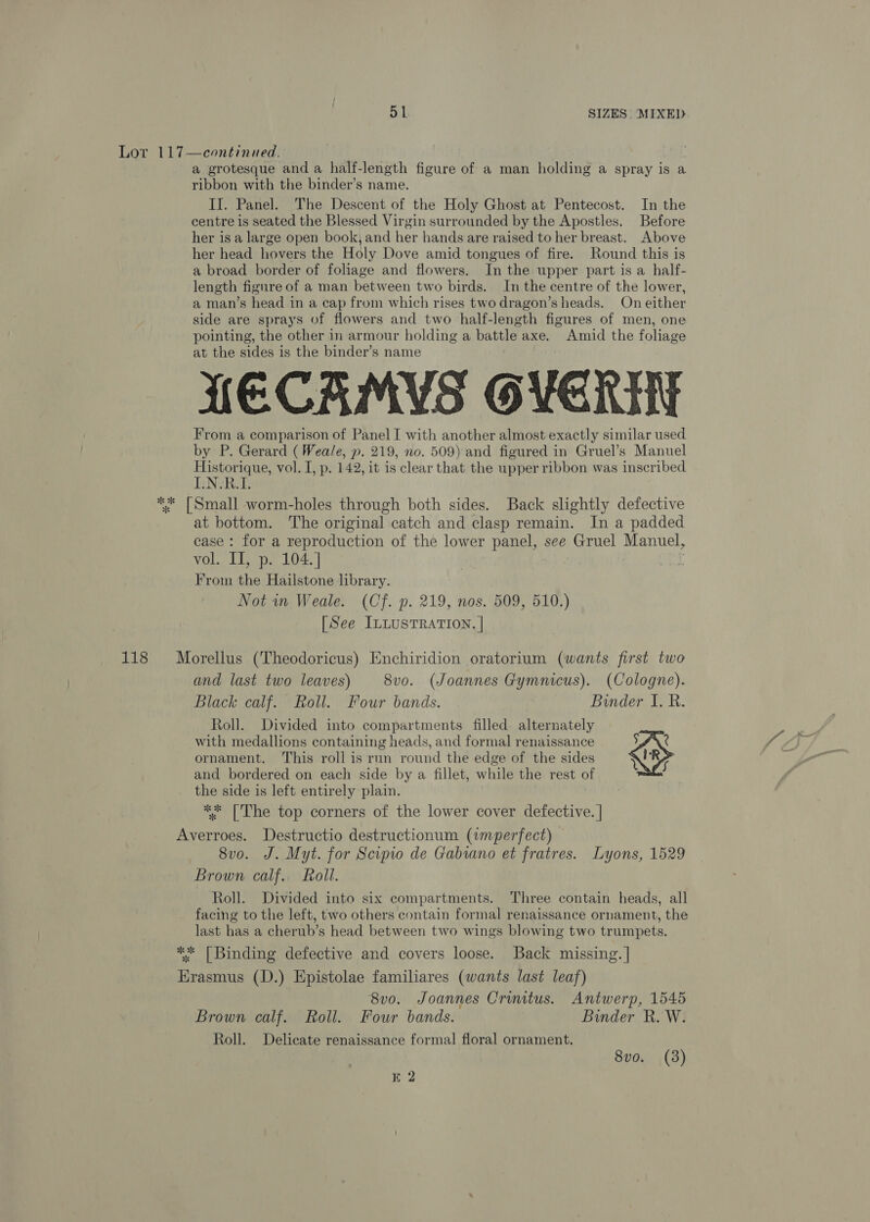 118 a grotesque and a half-length figure of a man holding a spray is a ribbon with the binder’s name. II. Panel. The Descent of the Holy Ghost at Pentecost. In the centre is seated the Blessed Virgin surrounded by the Apostles. Before her is a large open book, and her hands are raised to her breast. Above her head hovers the Holy Dove amid tongues of fire. Round this is a broad border of foliage and flowers. In the upper part is a half- length figure of a man between two birds. In the centre of the lower, a man’s head in a cap from which rises two dragon’s heads. On either side are sprays of flowers and two half-length figures of men, one pointing, the other in armour holding a battle axe. Amid the foliage at the sides is the binder’s name LECAMYS OVER From a comparison of Panel I with another almost exactly similar used by P. Gerard (Weale, p. 219, no. 509) and figured in Gruel’s Manuel Historique, vol. I, p. 142, it is clear that the upper ribbon was inscribed IyNeR at bottom. The original catch and clasp remain. In a padded case: for a reproduction of the lower panel, see Gruel Manuel, vol. II, p. 104. ] . From the Hailstone library. Not in Weale. (Cf. p. 219, nos. 509, 510.) [See ILLUSTRATION, | Morellus (Theodoricus) Enchiridion oratorium (wants first two and last two leaves) 8vo. (Joannes Gymnicus). (Cologne). Black calf. Roll. Four bands. Binder I. BR. Roll. Divided into compartments filled alternately with medallions containing heads, and formal renaissance aX. ornament. This roll is run round the edge of the sides o and bordered on each side by a fillet, while the rest of the side is left entirely plain. ** [The top corners of the lower cover defective. | Averroes. Destructio destructionum (wmperfect) 8v0o. J. Myt. for Scipio de Gabiano et fratres. Lyons, 1529 Brown calf. Roll. Roll. Divided into six compartments. Three contain heads, all facing to the left, two others contain formal renaissance ornament, the last has a cherub’s head between two wings blowing two trumpets. ** [Binding defective and covers loose. Back missing. | Erasmus (D.) Epistolae familiares (wants last leaf) 8vo. Joannes Crinitus. Antwerp, 1545 Brown calf. Roll. Four bands. Binder R. W. Roll. Delicate renaissance formal floral ornament. 8vo. (38) KE 2
