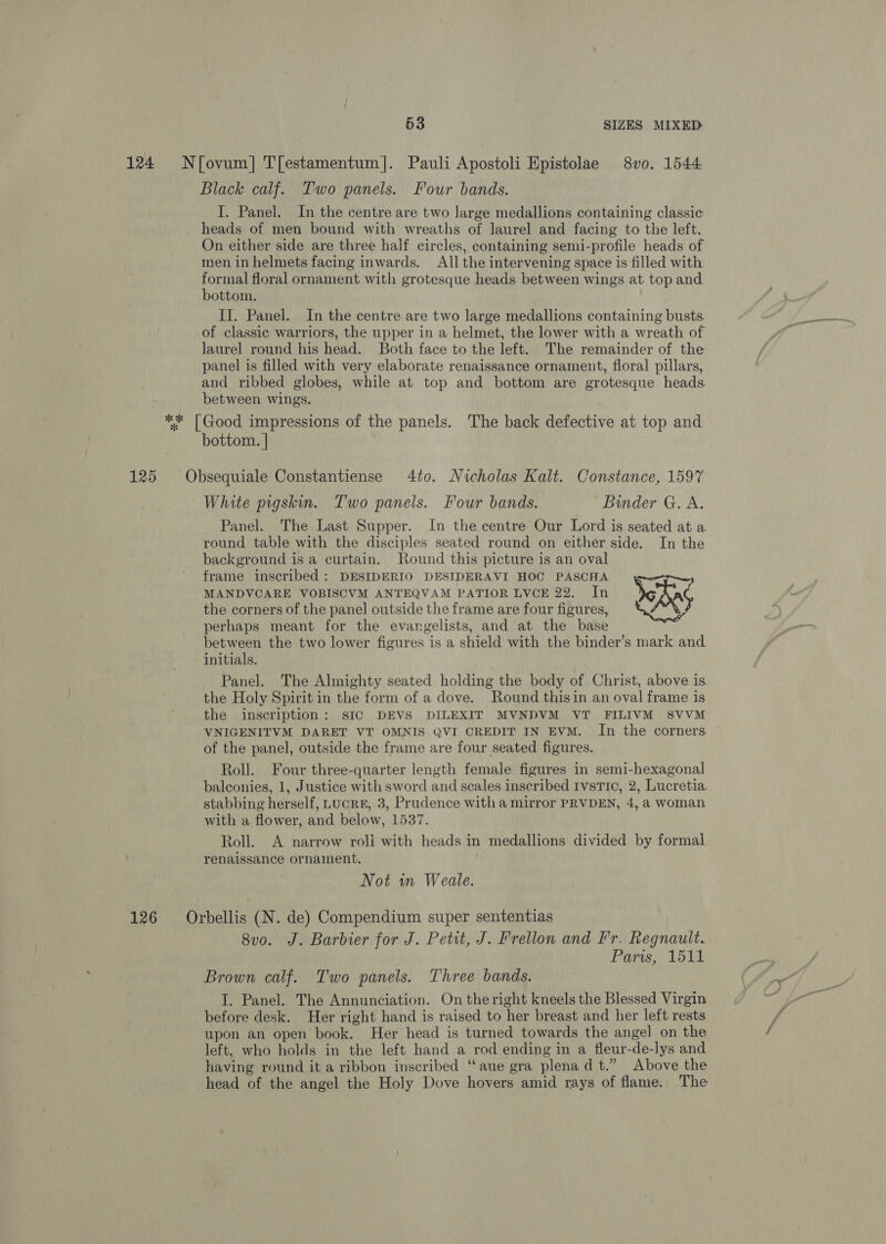 124 N{fovum] T[estamentum]. Pauli Apostoli Epistolae 8vo. 1544 Black calf. Two panels. Four bands. I. Panel. In the centre are two large medallions containing classic heads of men bound with wreaths of laurel and facing to the left. On either side are three half circles, containing semi-profile heads of men in helmets facing inwards. All the intervening space is filled with ore floral ornament with grotesque heads between wings at top and ottom. II. Panel. In the centre are two large medallions containing busts. of classic warriors, the upper in a helmet, the lower with a wreath of laurel round his head. Both face to the left. The remainder of the panel is filled with very elaborate renaissance ornament, floral pillars, and ribbed globes, while at top and bottom are grotesque heads between wings. ** [Good impressions of the panels. The back defective at top and bottom. | 125 Obsequiale Constantiense 4to. Nicholas Kalt. Constance, 1597 White pigskin. Two panels. Four bands. Binder G. A. Panel. The Last Supper. In the centre Our Lord is seated at a round table with the disciples seated round on either side. In the background is a curtain. Round this picture is an oval frame inscribed : DESIDERIO DESIDERAVI HOC PASCHA MANDVCARE VOBISCVM ANTEQVAM PATIOR LVCE 22. In boha the corners of the panel outside the frame are four figures, perhaps meant for the evangelists, and at the base between the two lower figures is a shield with the binder’s mark and initials. Panel. The Almighty seated holding the body of Christ, above is the Holy Spirit in the form of a dove. Round thisin an oval frame is the inscription: sIC DEVS DILEXIT MVNDVM VT FILIVM SVVM VNIGENITVM DARET VT OMNIS QVI CREDIT IN EVM. In the corners of the panel, outside the frame are four seated figures. Roll. Four three-quarter length female figures in semi-hexagonal balconies, 1, Justice with sword and scales inscribed tvstic, 2, Lucretia. stabbing herself, LucRE, 3, Prudence with a mirror PRVDEN, 4, a woman with a flower, and below, 1537. Roll. A narrow roll with heads in medallions divided by formal renaissance ornament. Not in Weale. 126 Orbellis (N. de) Compendium super sententias 8vo. J. Barbier for J. Petit, J. Prellon and Fr. Regnault. Paris, 1511 pe Brown calf. Two panels. Three bands. GG I. Panel. The Annunciation. On the right kneels the Blessed Virgin G9 before desk. Her right hand is raised to her breast and her left rests upon an open book. Her head is turned towards the angel on the / left, who holds in the left hand a rod ending in a fleur-de-lys and having round it a ribbon inscribed “aue gra plena dt.” Above the head of the angel the Holy Dove hovers amid rays of flame. The