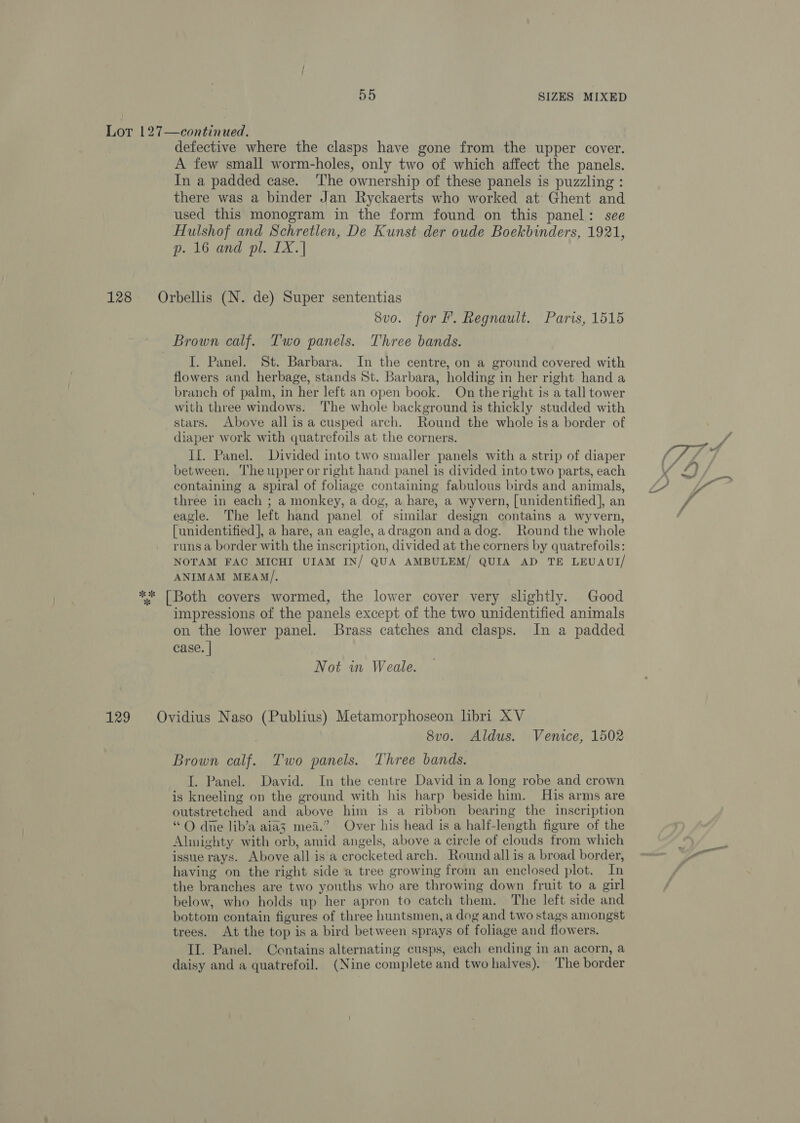 Lot 127—continued. defective where the clasps have gone from the upper cover. A few small worm-holes, only two of which affect the panels. In a padded case. ‘The ownership of these panels is puzzling : there was a binder Jan Ryckaerts who worked at Ghent and used this monogram in the form found on this panel: see Hulshof and Schretlen, De Kunst der oude Boekbinders, 1921, p. 16 and pl. IX. | 128 Orbellis (N. de) Super sententias 8vo. for f. Regnault. Paris, 1515 Brown calf. Two panels. Three bands. I. Panel. St. Barbara. In the centre, on a ground covered with flowers and herbage, stands St. Barbara, holding in her right hand a branch of palm, in her left an open book. On theright is a tall tower with three windows. The whole background is thickly studded with stars. Above all is a cusped arch. Round the whole isa border of diaper work with quatrefoils at the corners. Il. Panel. Divided into two smaller panels with a strip of diaper between. The upper or right hand panel is divided into two parts, each containing a spiral of foliage containing fabulous birds and animals, three in each ; a monkey, a dog, a hare, a wyvern, [unidentified], an eagle. The left hand panel of similar design contains a wyvern, [unidentified ], a hare, an eagle, adragon anda dog. Round the whole runs a border with the inscription, divided at the corners by quatrefoils: NOTAM FAC MICHI UIAM IN/ QUA AMBULEM/ QUIA AD TE LEUAUI/ ANIMAM MEAM/, ** [Both covers wormed, the lower cover very slightly. Good impressions of the panels except of the two unidentified animals on the lower panel. Brass catches and clasps. In a padded case. | Not in Weale. 129 Ovidius Naso (Publius) Metamorphoseon libri XV 8vo. Aldus. Venice, 1502 Brown calf. Two panels. Three bands. I. Panel. David. In the centre David in a long robe and crown is kneeling on the ground with his harp beside him. His arms are outstretched and above him is a ribbon bearing the inscription “© dne lib’a aia3 mead.” Over his head is a half-length figure of the Almighty with orb, amid angels, above a circle of clouds from which issue rays. Above all is'a crocketed arch. Round all is a broad border, having on the right side a tree growing from an enclosed plot. In the branches are two youths who are throwing down fruit to a girl below, who holds up her apron to catch them. The left side and bottom contain figures of three huntsmen, a dog and two stags amongst trees. At the top is a bird between sprays of foliage and flowers. Il. Panel. Contains alternating cusps, each ending in an acorn, a daisy and a quatrefoil. (Nine complete and two halves). The border