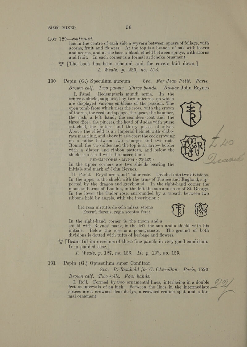 ~ Lor 129—continued. has in the centre of each side a wyvern between sprays of foliage, with acorns, fruit and flowers. At the top is a branch of oak with leaves and acorns, and at the base a blank shield between sprays, with acorns and fruit. In each corner is a formal artichoke ornament. ** [The book has been rebound and the covers laid down. | I. Weale, p. 220, no. 513. 130 Pepin (G.) Speculum aureum 8vo. For Jean Petit. Paris. Brown calf. Two panels. Three bands. Binder John Reynes J. Panel. Redemptoris mundi arma. In the centre a shield, supported by two unicorns, on which are displayed various emblems of the passion. The open tomb from which rises the cross, with the crown of thorns, the reed and sponge, the spear, the hammer, the rush, a left hand, the seamless coat and the three dice; the pincers, the head of Judas with purse attached, the lantern and thirty pieces of silver. Above the shield is an imperial helmet with elabo- rate mantling, and above it asa crest the cock crowing on a pillar between two scourges and two rods. Round the two sides and the top is a narrow border with a diaper and ribbon pattern, and below the shield is a scroll with the inscription : RES€MPTORIS - MVNdI - ARMA : In the upper corners are two shields bearing the initials and mark of John Reynes. IJ. Panel. Royal armsand Tudor rose. Divided into two divisions. In the upper is the shield with the arms of France and England, sup- ported by the dragon and greyhound. In the right-hand corner the moon and arms of London, in the left the sun and cross of St. George. In the lower the Tudor rose, surrounded by a wreath between two rlbbons held by angels, with the inscription : hec rosa uirtutis de celo missa sereno Eterna florens, regia sceptra feret. In the right-hand corner is the moon anda shield with Reynes’ mark, in the left the sun anda shield with his initials. Below the rose is a pomegranate. The ground of both divisions is dotted with tufts of herbage and flowers. ** | Beautiful impressions of these fine panels in very good condition. In a padded case. | I. Weale, p. 127, nopile6. »LL...p. 127, nos 125,  131 Pepin (G.) Opusculum super Confiteor 8vo. B. Rembold for C. Chevallon. Paris, 1520 Brown calf. Two rolls. Four bands. sf I. Roll. Formed by two ornamental lines, interlacing in a double 7) GD fret at intervals of an inch. Between the lines in the intermediate. spaces are a crowned fleur-de-lys, a crowned ermine spot, and a for- ras mal ornament.