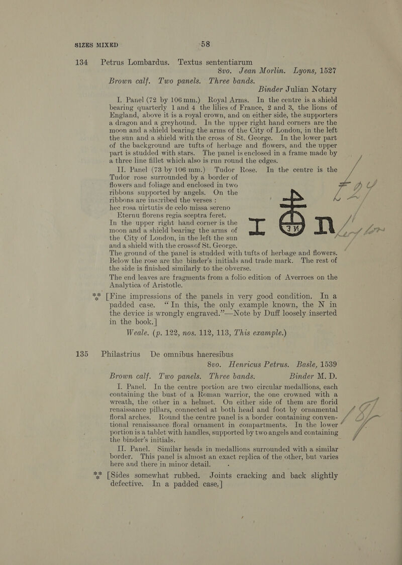 134 Petrus Lombardus. ‘Textus sententiarum 8vo. Jean Morlin. Lyons, 1527 Brown calf. Two panels. Three bands. Binder Julian Notary I. Panel (72 by 106mm.) Royal Arms. In the centre is a shield bearing quarterly land 4 the lilies of France, 2 and 3, the lions of England, above it is a royal crown, and on either side, the supporters a dragon and a greyhound. In the upper right hand corners are the moon and a shield bearing the arms of the City of London, in the left the sun and a shield with the cross of St. George. In the lower part of the background are tufts of herbage and flowers, and the upper part is studded with stars. The panel is enclosed in a frame made by a three line fillet which also is run round the edges. II. Panel (73 by 106 mm.) Tudor Rose. In the centre is the Tudor rose surrounded by a border of flowers and foliage and enclosed in two ribbons supported by angels. On the ribbons are inseribed the verses : hee rosa uirtutis de celo missa sereno Eternu florens regia sceptra feret. In the upper right hand corner is the Pe 4 F moon and a shield bearing the arms of Kt me lor the City of London, in the left the sun and a shield with the crossof St. George. The ground of the panel is studded with tufts of herbage and flowers. Below the rose are the binder’s initials and trade mark. The rest of the side is finished similarly to the obverse. The end leaves are fragments from a folio edition of Averroes on the Analytica of Aristotle.   OY ** [Fine impressions of the panels in very good condition. In a padded case. “In this, the only example known, the N in the device is wrongly engraved.”—Note by Duff loosely inserted in the book. | 3 Weale. (p. 122, nos. 112, 113, This example.) 135 Philastrius De omnibus haeresibus 8v0. Henricus Petrus. Basle, 1539 Brown calf. Two panels. Three bands. Binder M. D. I. Panel. In the centre portion are two circular medallions, each containing the bust of a Roman warrior, the one crowned with a wreath, the other in a helmet. On either side of them are florid ead renaissance pillars, connected at both head and foot by ornamental /# (/ / floral arches. Round the centre panel is a border containing conven- / yr tional renaissance. floral ornament in compartments. In the lower * portion is a tablet with handles, supported by two angels and containing the binder’s initials. 7 II. Panel. Similar heads in medallions surrounded with a similar border. This panel is almost an exact replica of the other, but varies here and there in minor detail. *; [Sides somewhat rubbed. Joints cracking and back slightly defective. In a padded case. |