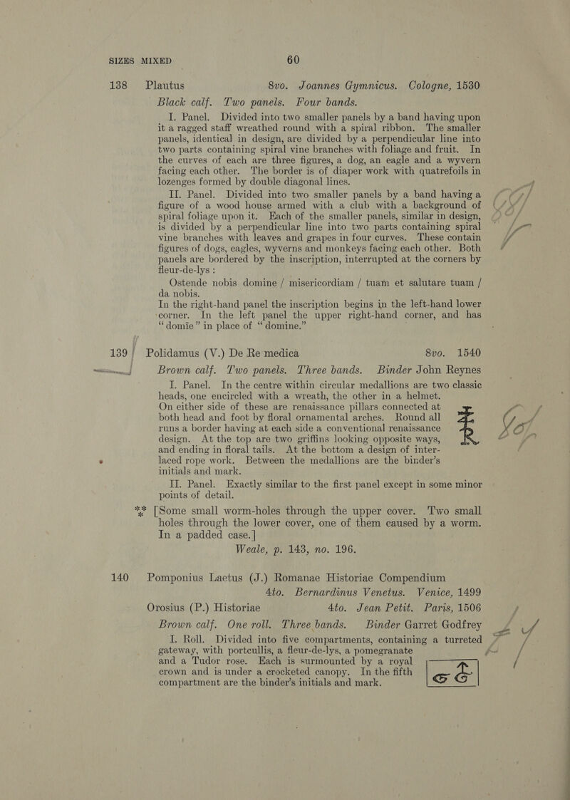 138 Plautus 8vo. Joannes Gymnicus. Cologne, 1530 Black calf. Two panels. Four bands. I. Panel. Divided into two smaller panels by a band having upon it a ragged staff wreathed round with a spiral ribbon. The smaller panels, identical in design, are divided by a perpendicular line into two parts containing spiral vine branches with foliage and fruit. In the curves of each are three figures, a dog, an eagle and a wyvern facing each other. The border is of diaper work with quatrefoils in lozenges formed by double diagonal lines. II. Panel. Divided into two smaller panels by a band having a figure of a wood house armed with a club with a background of spiral foliage upon it. Each of the smaller panels, similar in design, is divided by a perpendicular line into two parts containing spiral vine branches with leaves and grapes in four curves. These contain figures of dogs, eagles, wyverns and monkeys facing each other. Both panels are bordered by the inscription, interrupted at the corners by fleur-de-lys : Ostende nobis domine / misericordiam / tuam et salutare tuam / da nobis. In the right-hand panel the inscription begins in the left-hand lower ‘corner. In the left panel the upper right-hand corner, and has “domie” in place of ‘ domine.” | 139} Polidamus (V.) De Re medica 8v0. 1540 So Brown calf. Two panels. Three bands. Binder John Reynes I. Panel. In the centre within circular medallions are two classic heads, one encircled with a wreath, the other in a helmet. On either side of these are renaissance pillars connected at both head and foot by floral ornamental arches. Round all runs a border having at each side a conventional renaissance design. At the top are two griffins looking opposite ways, and ending in floral tails. At the bottom a design of inter- laced rope work. Between the medallions are the binder’s initials and mark. II. Panel. Exactly similar to the first panel except in some minor points of detail. ** [Some small worm-holes through the upper cover. Two small holes through the lower cover, one of them caused by a worm. In a padded case. | Weale, p. 148, no. 196. 140 Pomponius Laetus (J.) Romanae Historiae Compendium Ato. Bernardinus Venetus. Venice, 1499 Orosius (P.) Historiae 4to. Jean Petit. Paris, 1506 Brown calf. One roll. Three bands. Binder Garret Godfrey I. Roll. Divided into five compartments, containing a turreted gateway, with portcullis, a fleur-de-lys, a pomegranate and a Tudor rose. Each is surmounted by a royal . crown and is under a crocketed canopy. In the fifth | roe &amp; | compartment are the binder’s initials and mark. 