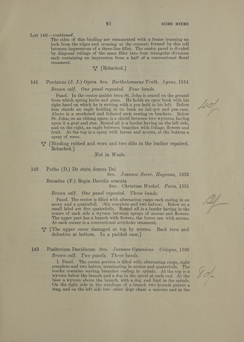  continued, The sides of this binding are ornamented with a frame (running an inch from the edges and crossing at the corners) formed by this roll between impressions of a three-line fillet. The centre panel is divided by diagonal rulings of the same fillet into four triangular divisions each containing an impression from a half of a conventional floral ornament. | Lot 140 ** | Rebacked. | 141 Pontanus (J. J.) Opera 8v0. Bartholomaeus Troth. Lyons, 1514 Brown calf. One panel repeated. Four bands. Panel. In the centre amidst trees St. John is seated on the ground from which spring herbs and grass. He holds an open book with his right hand on which he is writing with a pen held in his left. Before him stands an eagle holding in its beak an ink-pot and pen-case. Above is a crocketed and foliated arch resting on brackets. Below St. John, on an oblong space, is a shield between two wyverns, having upon it a goat and star. Round all is a border having on the left side, and on the right, an eagle between branches with foliage, flowers and fruit. At the top is a spray with leaves and acorns, at the bottom a spray of roses. ** [Binding rubbed and worn and two slits in the leather repaired. Rebacked. | Not in Weale. 142 Potho (D.) De statu domus Dei 8vo. Joannes Secer. Hagenau, 1532 Bonadus (F.) Regia Davidis oracula 8vo. Christian Wechel. Paris, 1531 Brown calf. One panel repeated. Three bands. Panel. The centre is filled with alternating cusps each ending in an acorn and a quatrefoil. (Six complete and two halves). Below on a small label are five quatrefoils. Round all is a border having in the centre of each side a wyvern between sprays of acorns and flowers. The upper part has a branch with flowers, the lower one with acorns. At each corner is a conventional artichoke ornament. ** [The upper cover damaged at top by worms. Back torn and defective at bottom. In a padded case. | 143 Psalterium Davidicum 8v0. Joannes Gymnicus. Cologne, 1536 Brown calf. Two panels. Three bands. I. Panel. The centre portion is filled with alternating cusps, eight complete and two halves, terminating in acorns and quatrefoils. The border contains waving branches ending in spirals. At the top is a wyvern below the branch and a dog in the spiral at each end. At the base a wyvern above the branch, with a dog and bird in the spirals. On the right side in the windings of a branch two hounds pursue a stag, and on the left side two other dogs chase a unicorn and in the