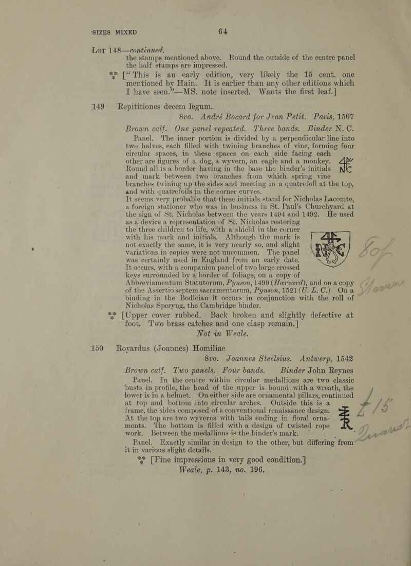 continued, the stamps mentioned above. Round the outside of the centre panel the half stamps are impressed. ** [“ This is an early edition, very likely the 15 cent. one mentioned by Hain. It is earlier than any other editions which I have seen.”—-MS. note inserted. Wants the first leaf. | Lot 148  149 = Repititiones decem legum. 8vo. André Bocard for Jean Petit. Paris, 1507 Brown calf. One panel repeated. Three bands. Binder N.C. Panel. The inner portion is divided by a perpendicular line into two halves, each filled with twining branches of vine, forming four circular spaces, in these spaces on each side facing each other are figures of a dog, a wyvern, an eagle and a monkey. Round all is a border having in the base the binder’s initials and mark between two branches from which spring vine branches twining up the sides and meeting in a quatrefoil at the top, and with quatrefoils in the corner curves. It seems very probable that these initials stand for Nicholas Lacomte, a foreign stationer who was in business in St. Paul’s Churchyard at the sign of St. Nicholas between the years 1494 and 1492. He used as a device a representation of St. Nicholas restoring the three children to life, with a shield in the corner with his mark and initials. Although the mark is not exactly the same, it is very nearly so, and slight Variations in copies were not uncommon. ‘The panel was certainly used in England from an early date. It occurs, with a companion panel of two large crossed keys surrounded by a border of foliage, on a copy of Abbreviamentum Statutorum, Pynson, 1499 (Harvard), and on a copy of the Assertio septem sacramentorum, Pynson, 1521(U. LZ. C.) Ona binding in the Bodleian it occurs in conjunction with the roll of © Nicholas Speryng, the Cambridge binder. ** [Upper cover rubbed. Back broken and slightly defective at foot. ‘Two brass catches and one clasp remain. | Not in Weale.  150 Royardus (Joannes) Homiliae 8vo. Joannes Steelsius. Antwerp, 1542 Brown calf. Two panels. Four bands. Binder John Reynes Panel. In the centre within circular medallions are two classic busts in profile, the head of the upper is bound with a wreath, the lower is in a helmet. On either side are ornamental pillars, continued at top and bottom into circular arches. Outside this is a frame, the sides composed of a conventional renaissance design. At the top are two wyverns with tails ending in floral orna- ments. The bottom is filled with a design of twisted rope work. Between the medallions is the binder’s mark. ~ it in various slight details. ** [Fine impressions in very good condition. |