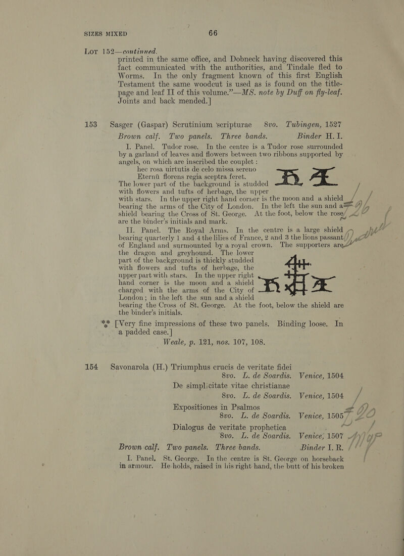 Lot 152—continued. printed in the same office, and Dobneck having discovered this fact communicated with the authorities, and Tindale fled to . Worms. In the only fragment known of this first English Testament the same woodcut is used as is found on the title- page and leaf IT of this volume.”’—MS. note by Duff on fly-leaf. Joints and back mended. | 153 Sasger (Gaspar) Scrutinium ‘scripturae 8vo. T'ubingen, 1527 Brown calf. Two panels. Three bands. Binder H. I. J. Panel. Tudor rose. In the centre is a Tudor rose surrounded by a garland of leaves and flowers between two ribbons supported by angels, on which are inscribed the couplet : hec rosa uirtutis de celo missa sereno Eterna florens regia sceptra feret. za’ The lower part of the background is studded / with flowers and tufts of herbage, the upper with stars. In the upper right hand corner is the moon and a shield / bearing the arms of the City of London. In the left the sun and a=. shield bearing the Cross of St. George. At the foot, below the rose/ .) are the binder’s initials and mark. eg II. Panel. The Royal Arms. In the centre is a large shield , bearing quarterly 1 and 4 the lilies of France, 2 and 3 the lons passant/// of England and surmounted by a royal crown. The supporters arec” the dragon and greyhound. The lower part of the background is thickly studded with flowers and tufts of herbage, the upper part with stars. In the upper right hand corner is the moon and a shield Ea) x charged with the arms of the City of London; in the left the sun and a shield bearing the Cross of St. George. At the foot, below the shield are the binder’s initials. ** [Very fine impressions of these two panels. Binding loose. In a padded case. | Weale, p. 121, nos. 107, 108. 154 Savonarola (H.) T'riumphus crucis de veritate fidei 8v0o. L. de Soardis. Venice, 1504 De simplicitate vitae christianae 8vo. L. de Soardis. Venice, 1504 / Expositiones in Psalmos Za fy 8vo. L. de Soardis. Venice, 1505/ &amp; Pal Dialogus de veritate prophetica 8vo. L. de Soardis. Venice; 1507 Brown calf. Two panels. Three bands. Binder I. R. _ I. Panel. St. George. In the centre is St. George on horseback in armour. He holds, raised in his right hand, the butt of his broken