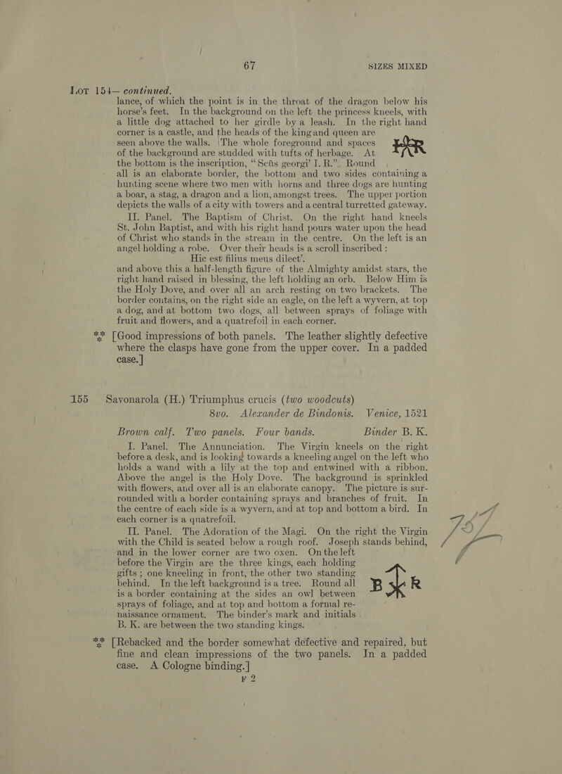 Tot 154— continued, lance, of which the point is in the throat of the dragon below his horse’s feet. In the background on the left the princess kneels, with a little dog attached to her girdle bya leash. In the right hand corner is a castle, and the heads of the kingand queen are seen above the walls. |The whole foreground and spaces ERR of the background are studded with tufts of herbage. At the bottom is the inscription, “Scis georgi’ I. R.”.. Round all is an elaborate border, the bottom and two sides containing a hurting scene where two men with horns and three dogs are hunting a boar, a stag, a dragon and a lion, amongst trees. The upper portion depicts the walls of a city with towers and acentral turretted gateway. II. Panel. The Baptism of Christ. On the right hand kneels St. John Baptist, and with his right hand pours water upon the head of Christ who stands in the stream in the centre. On the left is an angel holding a robe. Over their heads is a scroll inscribed : Hic est filius meus dilect’. and above this a half-length figure of the Almighty amidst stars, the right hand raised in blessing, the left holding an orb. Below Him is the Holy Dove, and over all an arch resting on two brackets. The border contains, on the right side an eagle, on the left a wyvern, at top a dog, and at bottom two dogs, all between sprays of foliage with fruit and flowers, and a quatrefoil in each corner. ** [Good impressions of both panels. The leather slightly defective where the clasps have gone from the upper cover. In a padded case. | 155 Savonarola (H.) Triumphus crucis (two woodcuts) 8vo. Alexander de Bindoms. Venice, 1521 Brown calf. Two panels. Four bands. Binder B. K. I. Panel. The Annunciation. The Virgin kneels on the right before a desk, and is looking towards a kneeling angel on the left who holds a wand with a lily at the top and entwined with a ribbon. Above the angel is the Holy Dove. The background is sprinkled with flowers, and over all is an elaborate canopy. The picture is sur- rounded with a border containing sprays and branches of fruit. In the centre of each side is a wyvern, and at top and bottom a bird. In each corner is a quatrefoil. II. Panel. The Adoration of the Magi. On the right the Virgin with the Child is seated below a rough roof. Joseph stands behind, and in the lower corner are two oxen. On the left before the Virgin are the three kings, each holding gifts ; one kneeling in front, the other two standing behind. In the left background isa tree. Round all B x R is a border containing at the sides an owl between | sprays of foliage, and at top and bottom a formal re- naissance ornament. The binder’s mark and initials . B. K. are between. the two standing kings. ** [Rebacked and the border somewhat defective and repaired, but fine and clean impressions of the two panels. In a padded case. A Cologne binding. |] 9