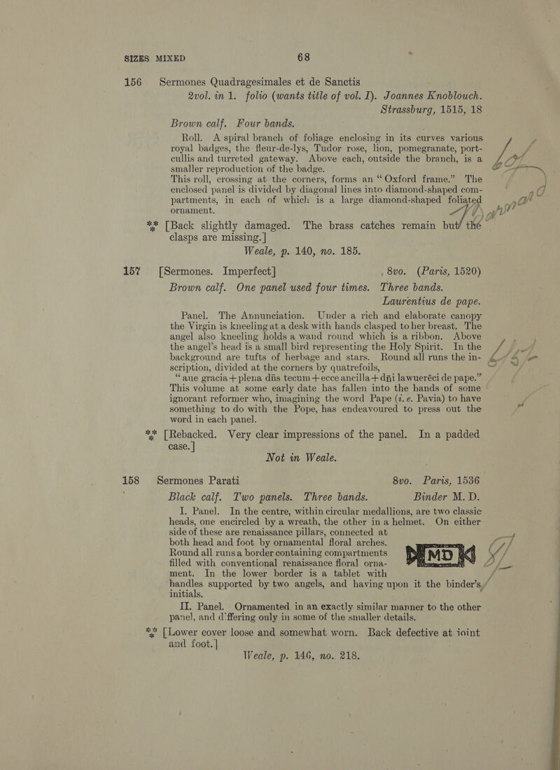 156 Sermones Quadragesimales et de Sanctis 2v0l. in 1. folio (wants title of vol. I). Joannes Knoblouch. Strassburg, 1515, 18 Brown calf. Four bands. Roll. A spiral branch of foliage enclosing in its curves various royal badges, the fleur-de-lys, Tudor rose, lion, pomegranate, port- , cullis and turreted gateway. Above each, outside the branch, is a /Y smaller reproduction of the badge. a This roll, crossing at the corners, forms an ‘Oxford frame.” The } enclosed panel is divided by diagonal] lines into diamond-shaped com- | a7 partments, in each of which is a large diamond-shaped foliated Py) an ornament. SVG A ** [Back slightly damaged. The brass catches remain bu fs a clasps are missing. | Weale, p. 140, no. 185. 15% [Sermones. Imperfect] 8vo. (Paris, 1520) Brown calf. One panel used four times. Three bands. Laurentius de pape. Panel. The Annunciation. Under a rich and elaborate canopy the Virgin is kneeling at a desk with hands clasped to her breast. The angel also kneeling holds a wand round which is a ribbon. Above the angel’s head is a small bird representing the Holy Spirit. Inthe + background are tufts of herbage and stars. Round all runs the in- 4.79 \ scription, divided at the corners by quatrefoils, mz “aue gracia+plena dns tecum+ecce ancilla+ dni lawueréci de pape.” This volume at some early date has fallen into the hands of some ignorant reformer who, imagining the word Pape (2. e. Pavia) to have something to do with the Pope, has endeavoured to press out the word in each panel. ** [Rebacked. Very clear impressions of the panel. In a padded case. | Not in Weale. 158 Sermones Parati 8vo. Paris, 1536 . Black calf. Two panels. Three bands. Binder M. D. I. Panel. In the centre, within circular medallions, are two classic heads, one encircled by a wreath, the other ina helmet. On either side of these are renaissance pillars, connected at both head and foot by ornamental floral arches. Round all runs a border containing compartments filled with conventional renaissance floral orna- P Peterman kt LY, ment. In the lower border is a tablet with VA pee supported by two angels, and having upon it the binder’s, / initials II. Panel. Ornamented in an exactly similar manner to the other panel, and d:ffering only in some of the smaller details.  *“* [ Lower cover loose and somewhat worn. Back defective at ioint and foot. | , Weale, p. 146, no. 218. 