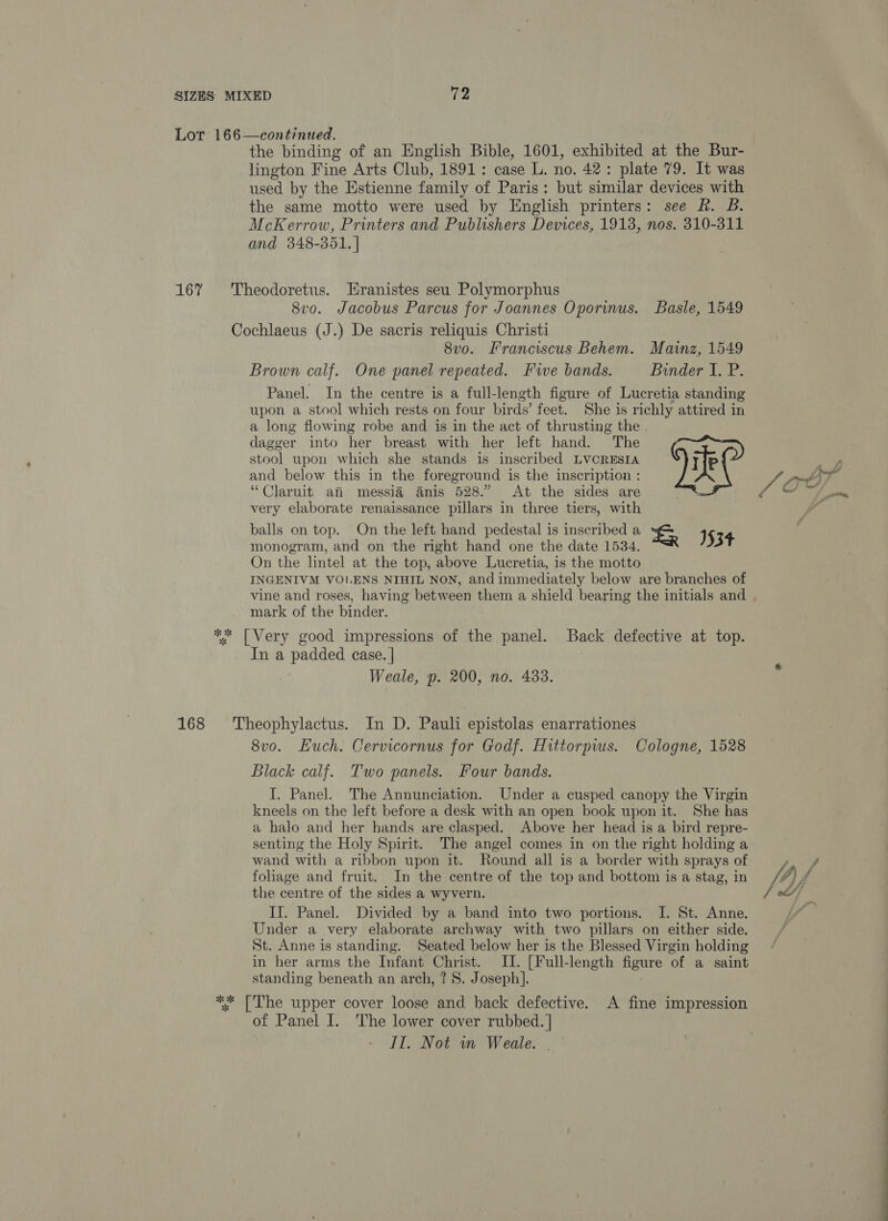 Lot 166—continued. the binding of an English Bible, 1601, exhibited at the Bur- lington Fine Arts Club, 1891: case L. no. 42: plate 79. It was used by the Estienne family of Paris: but similar devices with the same motto were used by English printers: see Rh. B. McKerrow, Printers and Publishers Devices, 1913, nos. 310-311 and 348-351. | 167% 'Theodoretus. Hranistes seu Polymorphus 8vo. Jacobus Parcus for Joannes Oporimus. Basle, 1549 Cochlaeus (J.) De sacris reliquis Christi 8vo. Franciscus Behem. Mainz, 1549 Brown calf. One panel repeated. Fwe bands. Binder I. P. Panel. In the centre is a full-length figure of Lucretia standing upon a stool which rests on four birds’ feet. She is richly attired in a long flowing robe and is in the act of thrusting the . dagger into her breast with her left hand. The stool upon which she stands is inscribed LVCRESIA and below this in the foreground is the inscription : “Claruit an messi@ Anis 528.” At the sides are very elaborate renaissance pillars in three tiers, with balls on top. On the left hand pedestal is inscribed a &amp; J monogram, and on the right hand one the date 1534. 53+ On the lintel at the top, above Lucretia, is the motto INGENIVM VOLENS NIHIL NON, and immediately below are branches of vine and roses, having between them a shield bearing the initials and . mark of the binder.  ** [Very good impressions of the panel. Back defective at top. In a padded case. | Weale, p. 200, no. 433. 168 Theophylactus. In D. Pauli epistolas enarrationes 8vo. Huch. Cervicornus for Godf. Hittorpws. Cologne, 1528 Black calf. Two panels. Four bands. I. Panel. The Annunciation. Under a cusped canopy the Virgin kneels on the left before a desk with an open book upon it. She has a halo and her hands are clasped. Above her head is a bird repre- senting the Holy Spirit. The angel comes in on the right holding a wand with a ribbon upon it. Round all is a border with sprays of ae foliage and fruit. In the centre of the top and bottom is a stag, in fd A the centre of the sides a wyvern. | of// II. Panel. Divided by a band into two portions. I. St. Anne. Under a very elaborate archway with two pillars on either side. St. Anne is standing. Seated below her is the Blessed Virgin holding in her arms the Infant Christ. II. [Full-length figure of a saint standing beneath an arch, ? S. Joseph]. ** ['The upper cover loose and back defective. A fine impression of Panel I. The lower cover rubbed. | IIT. Not wn Weale. .