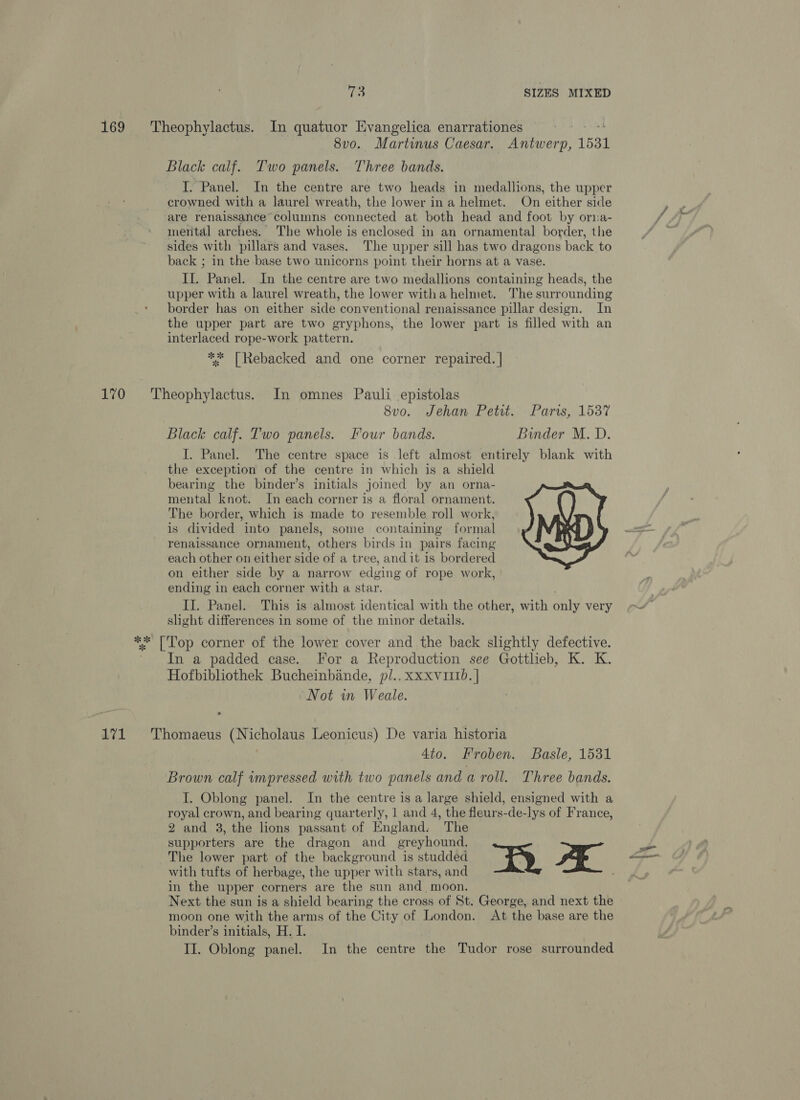 169 Theophylactus. In quatuor Evangelica enarrationes sd bud 8vo. Martinus Caesar. Antwerp, 1531 Black calf. Two panels. Three bands. I. Panel. In the centre are two heads in medallions, the upper crowned with a laurel wreath, the lower in a helmet. On either side are renaissance”columns connected at both head and foot by orna- mental arches. The whole is enclosed in an ornamental border, the sides with pillars and vases. The upper sill has two dragons back to back ; in the base two unicorns point their horns at a vase. Il. Panel. In the centre are two medallions containing heads, the upper with a laurel wreath, the lower witha helmet. The surrounding border has on either side conventional renaissance pillar design. In the upper part are two gryphons, the lower part is filled with an interlaced rope-work pattern. ** [Rebacked and one corner repaired. | 170 Theophylactus. In omnes Pauli epistolas 8vo. Jehan Pett. . Parris, 1537 Black calf. Two panels. Four bands. Binder M.D. I. Panel. The centre space is left almost entirely blank with the exception of the centre in which is a shield bearing the binder’s initials joined by an orna- mental knot. In each corner is a floral ornament. The border, which is made to resemble roll work, is divided into panels, some containing formal renaissance ornament, others birds in pairs facing each other on either side of a tree, and it is bordered on either side by a narrow edging of rope work, ending in each corner with a star. ; II. Panel. This is almost identical with the other, with only very slight differences in some of the minor details. ** |'Top corner of the lower cover and the back slightly defective. In a padded case. For a Reproduction see Gottheb, K. K. Hofbibliothek Bucheinbinde, pl..xxxv111b. | Not in Weale. 171 'Thomaeus (Nicholaus Leonicus) De varia historia Ato. Froben. Basle, 1531 Brown calf wmpressed with two panels and a roll. Three bands. I. Oblong panel. In the centre is a large shield, ensigned with a royal crown, and bearing quarterly, 1 and 4, the fleurs-de-lys of France, 2 and 3, the lions passant of England. The supporters are the dragon and_ greyhound. The lower part of the background is studded BR FE with tufts of herbage, the upper with stars, and in the upper corners are the sun and moon. Next the sun is a shield bearing the cross of St. George, and next the moon one with the arms of the City of London. At the base are the binder’s initials, H. I.