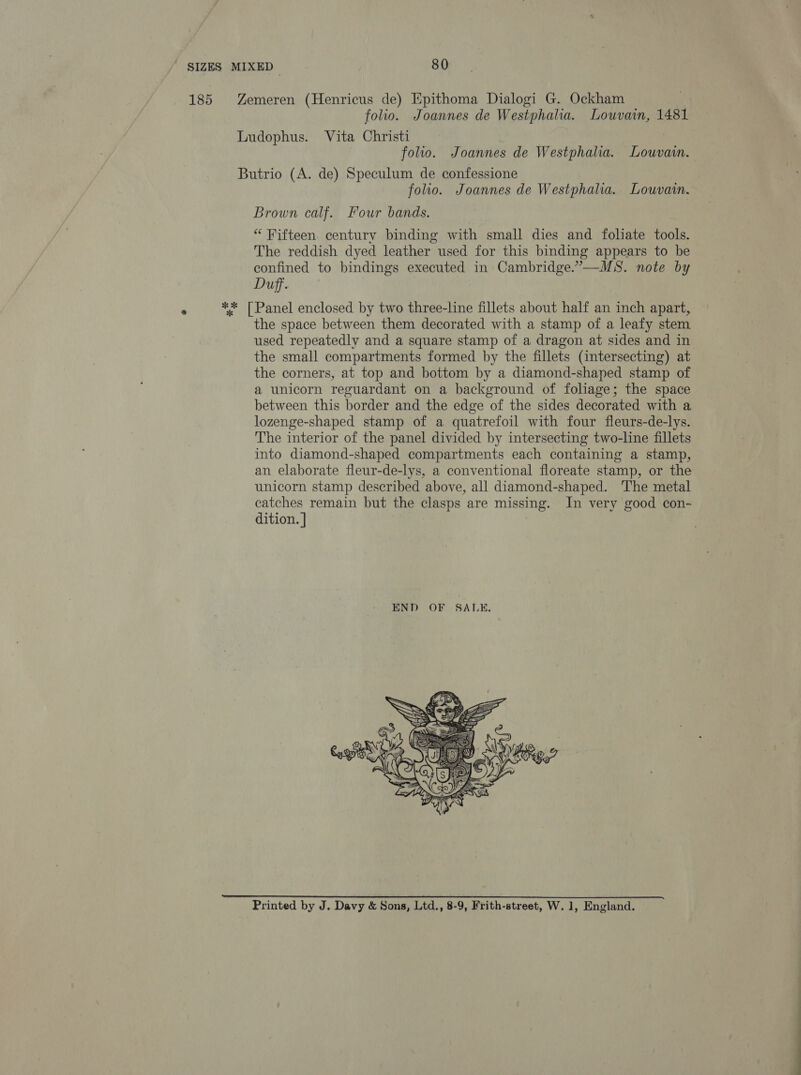 185 Zemeren (Henricus de) Epithoma Dialogi G. Ockham folio. Joannes de Westphalia. Louvain, 1481 Ludophus. Vita Christi : folio. Joannes de Westphalia. Louvain. Butrio (A. de) Speculum de confessione folio. Joannes de Westphalia. Louvain. Brown calf. Four bands. “ Fifteen. century binding with small dies and foliate tools. The reddish dyed leather used for this binding appears to be confined to bindings executed in Cambridge.”—MS. note by Duff. ** [Panel enclosed by two three-line fillets about half an inch apart, the space between them decorated with a stamp of a leafy stem used repeatedly and a square stamp of a dragon at sides and in the small compartments formed by the fillets (intersecting) at the corners, at top and bottom by a diamond-shaped stamp of a unicorn reguardant on a background of foliage; the space between this border and the edge of the sides decorated with a lozenge-shaped stamp of a quatrefoil with four fleurs-de-lys. The interior of the panel divided by intersecting two-line fillets into diamond-shaped compartments each containing a stamp, an elaborate fleur-de-lys, a conventional floreate stamp, or the unicorn stamp described above, all diamond-shaped. The metal catches remain but the clasps are missing. In very good con- dition. ]  Printed by J. Davy &amp; Sons, Ltd., 8-9, Frith-street, W. 1, England.
