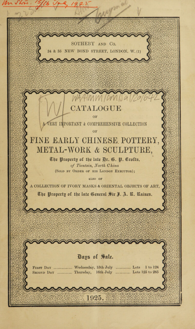  5 7. SV SVEN Vze 7 N75 SW2 ID SV S ETI CAUSA     ANT AAI DAA PURO ROU AEWA E 2 UU NCAT SUN a ae” Uae < SAAS Wy CAV SACS fs ef MARC ICLE SS SOTHEBY anp Co. 34 &amp; 35 NEW BOND STREET, LONDON, W. (1)            x   ~ ~~ . s ~ ~ ~ ~ fe St, te metleret. ta St te Ct supine), Uz et taal te Mk he pe aha fee DIL fe wah fee LA FPS OER Fee mee fon wh Ful Wb Fol oh fl mh LT > VS peice ‘S i yal Syed SS TAN We 4 Ss WT VRAGEN Sey Sr ASIAN Stet SteN ASI SIAN SIAN SIA SLL le we Sie TANIA Ar ae pa fat Af asd pad ie fee ja = Rate a a pas ‘= elas <>; NSN NIN hI NIN PRIN DIN DIR N DBR IN ISX IRN IN PN DINALS MAABRALS ‘Ss ~ AS /_~. 7 7 PY Ow i ais Nim * Pwr 0 ~ SF FLAS ISAS ILS IL SIS SAIS. Au pa 7 \ . = ‘ N= \ Z a Z 4 < y Z <P Ar, 4 NS ‘ Z 4 \ We Wa wk i vot 4s <3 ¢ Hh ty (wolf 7 >) vee, “hd = v~ \ sme i t re 7. % ey > ES IY \ 4 ~- aA \ NV ah \ , Ad = \ “4 4 \ ‘ 7 2 \ ~ Een \ “4 aes 7 = WAX €. - \ 5) , ‘ «&amp; ye ‘ sy . 76 ~ Ne 7 ‘ af s (ie “4 ‘ ee “4 \ ‘ ra “s \ Bow 2, \ Be 7 Nw ¢ pat y, &amp; ty Y * ¢ ~~ 4 Y + ! “ft be 4 | ~ Y i “nN 7 7 7 7 Gu Sot) 7 7~ 7 7 rk STAI ARG LAMY AS. | ~~ pice phat = —, pre al Ae ae a PSS oe phot a od (SIN INXKS BANS NAN INK IND IRIN SIN IN SIR INR IRN SIR IRR SIR FIN FIX AX DY Me S425 FAAS ae oo Ae eh 4 og NA ae CLS Oy OLE OS PES OY CN aS SFA SS IN s th Ae) a as ei =! >< Ax 4 pe AM f~ ~N N oa a ee raat et aN ad Sat ba PC fe Dak fag aU ea DY ig St Dah at OS De Bae ae fae CU a XN ras NS i NF OA NING NNT NNN ANNA ANN ANNA ONIONS ot NVM ANN oe NAS NS, “LV, “EM, MM Ore S. SAS py eg RG ay BP Se ps eg Sg SpA SI AST AST ASI NST ST AS ST OSI A SSIS _ Eg a — Re et Sa Sa my, ey Pe Cg Ea Page Ae pa et eS Fe Ob PO ms ha. ape ~~ su <> XANAX NS ANSINNS IX INNS XS ANX = X= EN FINNS INT INS IN ISN SINR ? : ; j se Ny CAIDYEAIY Ne ! ~ 2 ~ A. | \ Se NES s 17> “ 7 x on / z  vi “I / t —s \ « rs YY \ y CATALOGUE OF “se Vee ZNII Nit NOE \y~ 7 \y~ s> “XN x, py ie 4 a’ / EteeTtapss Ses ; \ ~ < \ cy “ bait Sif O F FINE EARLY CHINESE. POTTERY, <€ METAL-WORK &amp; SCULPTURE, Ghe Property of the late Dr. G. PI. Crofts, of Trentsin, North China (SoLpD By ORDER oF HIS LONDON EXECUTOR); ZN YASS ~~} Vast <i ee BINS FeO Viel i ar | ft ) | tae y ‘ CH DNEN rt AT eget \ eee ALA $3 ,A24:3 “i « 7i PAS 1% vs 144, Fn i ‘ NT iy iw 7 4 SK “, 4 .% N . ’ vA) Si / { ORAS : ALSO OF A COLLECTION OF IVORY MASKS &amp; ORIENTAL OBJECTS OF ART, SI The Property of the late General Sir J. A. KR. Raines. / 1 \ i ~ \ : 1 ~ \ t a 9A ! ‘\ 7 2 wp AN 2 * pay an \ SS eg! as y % Ca ae ie >? 7 ‘ as “4, os Ses MOET ‘f ‘ - “ . =; ~ Ne Oy Davs of Sale. ‘ - ‘ — ‘ ‘ ~ N / 24 by ox 4. eS i “ First Day ................ Wednesday, 15th July ............ Lots 1 to 124 s Sreconp Day ............ Thursday, 16th July ............ Lots 125 to 285 a \f =. Me CAA) <0) - x ~ XN “hz . ‘ —, ’ ’ ~  / N ra | oi , 1g i i ‘ ‘ ~ > ‘\ ») ~ ao N at 4,2 <3 ANN c pad Ne? , OE OE OEE EE ae. tris sae see eal Ap sath oe is by re ~~ ~ . ™, - . ¢ 2 PATA. caret f =) Vs: - cal el = - \ A VN \ . ~ ye wry VS “MN ANTON NASON GNIS INGA fi Lert ALIKE USENNSAN I SONIA MIAAQVDE PACINGAMLACACLACACLAGAM 7 ie d ><    