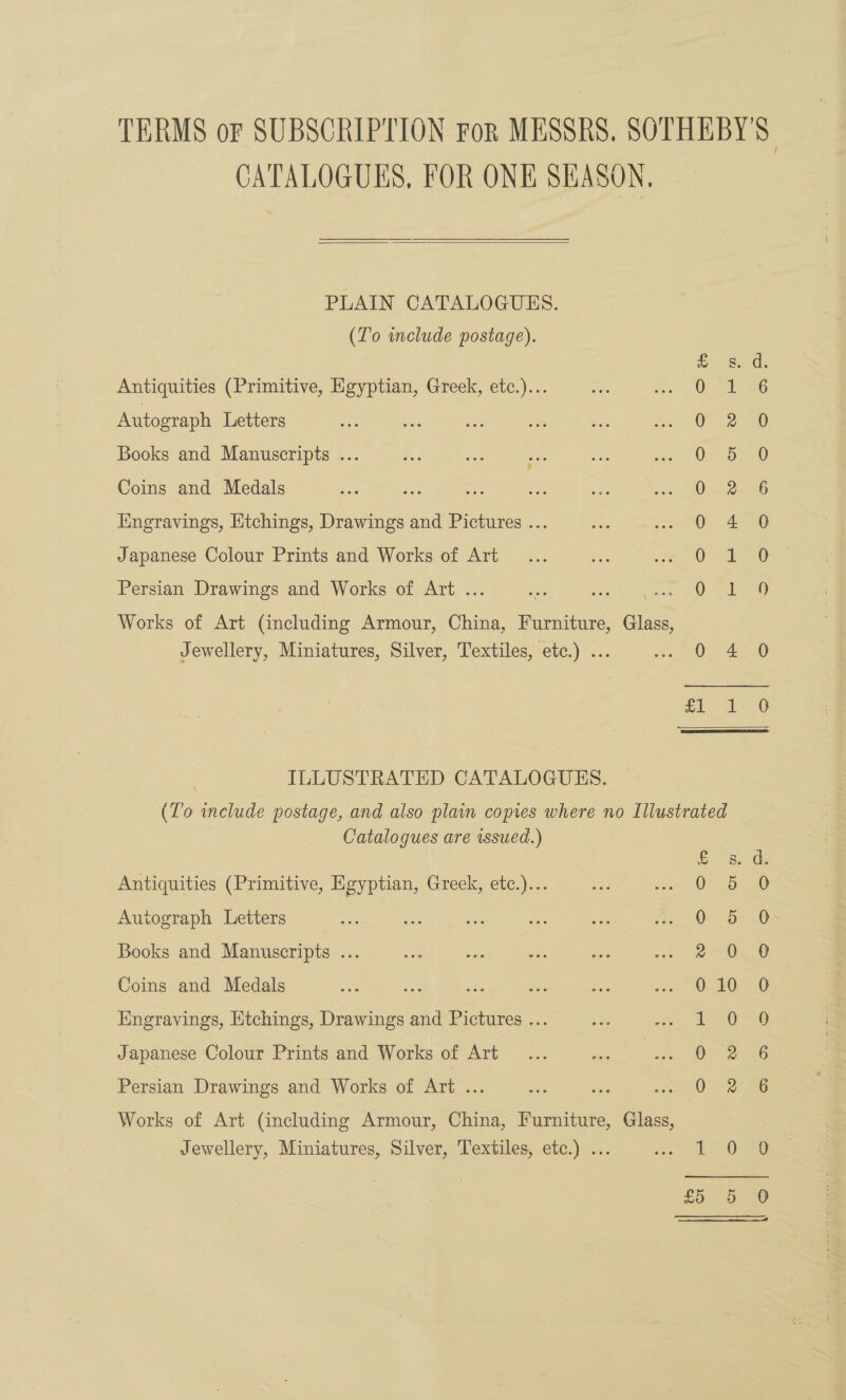 CATALOGUES, FOR ONE SEASON,  PLAIN CATALOGUES. (To include postage). a hace Antiquities (Primitive, Egyptian, Greek, etc.)... 0 1 : Autograph Letters O28 Books and Manuscripts ... 0. 5 Coins and Medals 0.2 6 Engravings, Etchings, Drawings and Pictures ... 0 4 Japanese Colour Prints and Works of Art O #4 Persian Drawings and Works of Art . | ie con DO MALT Works of Art (including Armour, China, Furniture, Glass, Jewellery, Miniatures, Silver, Textiles, etc.) ... 0 4 0 £1 1 #0 ILLUSTRATED CATALOGUES. (T'o include postage, and also plain copies where no Illustrated Catalogues are wsued.) 58> de Antiquities (Primitive, Egyptian, Greek, etc.)... 0 5. 36 Autograph Letters OB 60s Books and Manuscripts ... aD. 6 Coins and Medals 010 0 Engravings, Htchings, Drawings and Pictures ... too Japanese Colour Prints and Works of Art 0. 6 Persian Drawings and Works of Art ... _ oe 6 Works of Art (including Armour, China, Furniture, Glass, Jewellery, Miniatures, Silver, Textiles, etc.) ... ome Ogee