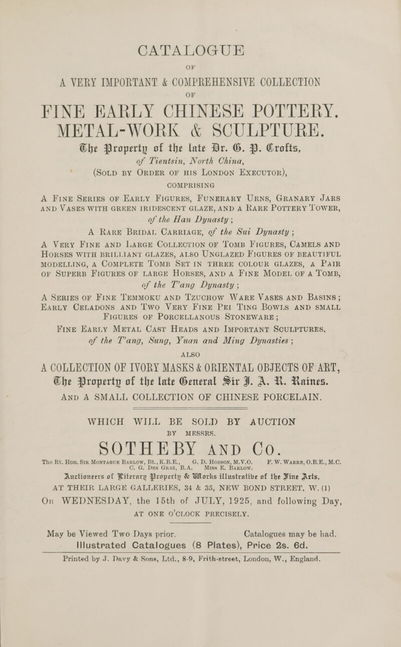 OF A VERY IMPORTANT &amp; COMPREHENSIVE COLLECTION FINE EARLY CHINESE POTTERY. METAL-WORK &amp; SCULPTURE, Ghe Property of the late Dr. G. PY. Crofts, of Tientsin, North China, (SoLD BY ORDER OF HIS LONDON EXECUTOR), COMPRISING A Fine Serizs oF EARLY Figures, FUNERARY URNS, GRANARY JARS AND VASES WITH GREEN IRIDESCENT GLAZE, AND A RARE POTTERY ‘TOWER, of the Han Dynasty ; A Rare BripAL CARRIAGE, of the Sut Dynasty ; A Very FINE AND LARGE COLLECTION OF 'ToMB FIGURES, CAMELS AND HORSES WITH BRILLIANT GLAZES, ALSO UNGLAZED FIGURES OF BEAUTIFUL MODELLING, A COMPLETE TOMB SET IN THREE COLOUR GLAZES, A PAIR OF SUPERB FIGURES OF LARGE HORSES, AND A FINE MODEL OF A TOMB, of the T’ang Dynasty ; A SERIES OF FINE TEMMOKU AND TzuCHOW WARE VASES AND BASINS; EARLY CELADONS AND ‘Two VERY FINE PEI TING BOWLS AND SMALL FIGURES OF PORCELLANOUS STONEWARE; FInE Earnty METAL CAst HEADS AND IMPORTANT SCULPTURES, of the T’ang, Sung, Yuan and Ming Dynasties ; ALSO A COLLECTION OF IVORY MASKS &amp; ORIENTAL OBJECTS OF ART, Ghe Property of the late General Sir J. A. VR. Raines. AnD A SMALL COLLECTION OF CHINESE PORCELAIN.  WHICH WILL BE SOLD BY AUCTION BY MESSRS. SOTHEBY AND Co. The Rt. Hon. Sir MonTaGuE BARLOW, Bt., K.B.E., G. D. Hogson, M.V.O. F. W. Warr, O.B.E., M.C. O. G. Des Graz, B.A. Miss E, Baruow. Auctioneers of Literary Property &amp; Works illustrative of the Fine Arts, AT THEIR LARGE GALLERIES, 34 &amp; 35, NEW BOND STREET, W. (1) On WEDNESDAY, the 15th of JULY, 1925, and following Day, AT ONE O'CLOCK PRECISELY. May be Viewed Two Days prior. Catalogues may be had. Illustrated Catalogues (8 Plates), Price 2s. 6d. Printed by J. Davy &amp; Sons, Ltd., 8-9, Frith-street, London, W., England.