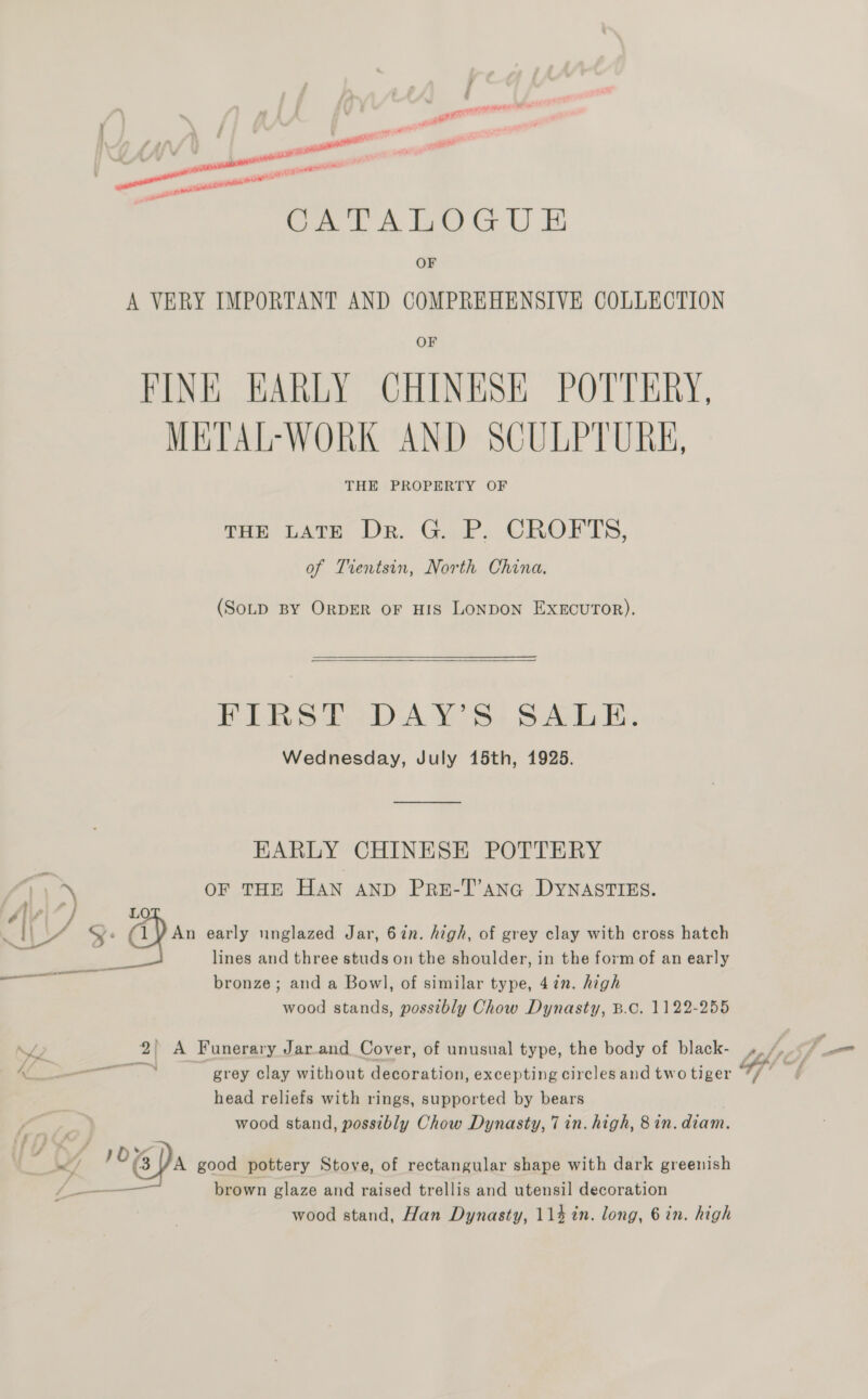 / ; ; yaar pacsssea™ gua _ CATALOGU E ay af ail ont 2 A OF A VERY IMPORTANT AND COMPREHENSIVE COLLECTION OF FINE EARLY CHINESK POTTERY, METAL-WORK AND SCULPTURE, THE PROPERTY OF ras Late Dr. Gill, CROETS, of Trentsin, North China. (SoLD BY ORDER oF HIS LONDON EXECUTOR).  ELAS aD AY Ss &amp; Ab Ee Wednesday, July 15th, 1925. EARLY CHINESE POTTERY OF THE HAN AND PRE-T’anG DYNASTIES. 1 A) y: ‘3 Bam early unglazed Jar, 6in. high, of grey clay with cross hatch : lines and three studs on the shoulder, in the form of an early ec bronze; and a Bow], of similar type, 47n. high wood stands, possibly Chow Dynasty, B.C. 1122-255 es head reliefs with rings, supported by bears wood stand, possibly Chow Dynasty, 7 in. high, 8 in. diam. ‘ ue / EDs good pottery Stove, of rectangular shape with dark greenish i — brown glaze and raised trellis and utensil decoration