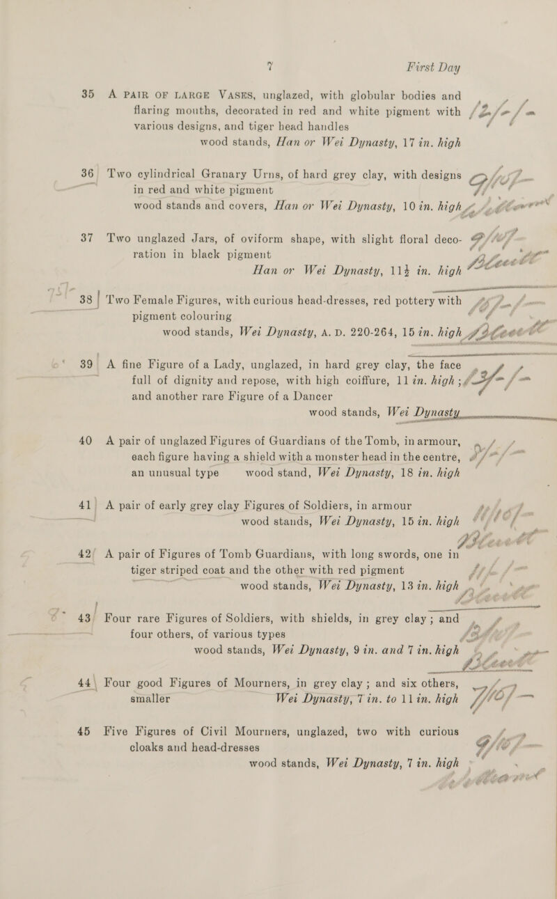 35 A PAIR OF LARGE VASES, unglazed, with globular bodies and flaring mouths, decorated in red and white pigment with / o/ various designs, and tiger head handles ( wood stands, Han or Wei Dynasty, 17 in. high 36 Two cylindrical Granary Urns, of hard grey clay, with designs Oofe / in red and white pigment Af ; wood stands and covers, Han or Wei Dynasty, 10 in. high“ /. @lew®™* 37 Two unglazed Jars, of oviform shape, with slight floral deco- hh # , da a ration in black pigment cenbe Han or Wet Dynasty, 114 in. high file te ee  38 | Two Female Figures, with curious head-dresses, red pottery with 46°). fom | pigment colouring ¢ é ; ~~ wood stands, Wei Dynasty, A. D. 220-264, 15 in. ii A, afoot Oe  39 A fine Figure of a Lady, unglazed, in hard grey clay, the face . | , full of dignity and repose, with high coiffure, 11 in. high; 4287 = / = and another rare Figure of a Dancer ( wood stands, We OL 5 40 A pair of unglazed Figures of Guardians of the Tomb, in armour, a each figure having a shield with a monster head in the centre, ay an unusual type wood stand, Wei Dynasty, 18 in. high 41) A pair of early grey clay Figures of Soldiers, in armour iy / P, site wood stands, Wei Dynasty, 15 in. high °°) * © /f 42° A pair of Figures of Tomb Guardians, with long swords, one in pa ai tiger striped coat and the other with red pigment - wood stands, Wei Dynasty, 13 in. me < >. ‘hag 43. Four rare Figures of Soldiers, with shields, in grey clay; and fe £ four others, of various types foil hy wood stands, Wet Dynasty, 9 in. and 7 in. high’ ¢ Pe fe a ‘? 2 Pe me A —. cette nner mT nsaNeee expresses 44\ Four good Figures of Mourners, in grey clay ; and six others, __ a smaller Wei Dynasty, Tin. to llin. high (fff 12 f, 45 Five Figures of Civil Mourners, unglazed, two with curious ee cloaks and head-dresses G/ te f v wood stands, Wei Dynasty, 7 in. high