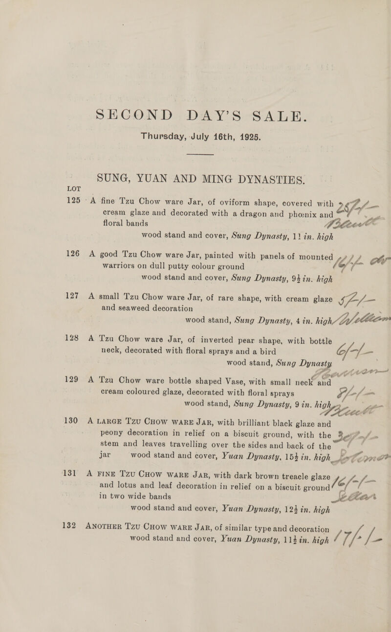 LOT 125 126 127 128 129 130 SHGOND .DAY’S SALE. Thursday, July 16th, 1925.  SUNG, YUAN AND MING DYNASTIES. cream glaze and decorated with a dragon and phoenix and dé floral bands yoaee cas wood stand and cover, Sung Dynasty, 11 in. high A good Tzu Chow ware Jar, painted with panels of mounted i, if warriors on dull putty colour ground (@ y a ae wood stand and cover, Sung Dynasty, 94 in. high  A small Tzu Chow ware Jar, of rare shape, with cream glaze a and seaweed decoration | wood stand, Sung Dynasty, 4 in. high te  A Tzu Chow ware Jar, of inverted pear shape, with gs neck, decorated with floral sprays and a bird Gar wood stand, Sung sais A Tzu Chow ware bottle shaped Vase, with small neck. Acc i . cream coloured glaze, decorated with floral sprays Of -f = wood stand, Sung Dynasty, 9 in. highys ss  A LARGE Tzu CHOW ware JAR, with brilliant black glaze and peony decoration in relief on a biscuit ground, with the $F nd um stem and leaves travelling over the sides and back of the 4 | jar wood stand and cover, Yuan Dynasty, 154 tn. high_ ste err fom fm A FINE TzU CHOW WaRE Jar, with dark brown treacle Sona /6/ and lotus and leaf decoration in relief on a biscuit ground in two wide bands SKé Kolar’ wood stand and cover, Yuan Dynasty, 123 in. high ANOTHER TzU CHoW WARE JAR, of similar type and decoration / Fé wood stand and cover, Yuan Dynasty, 114 in. high /, —