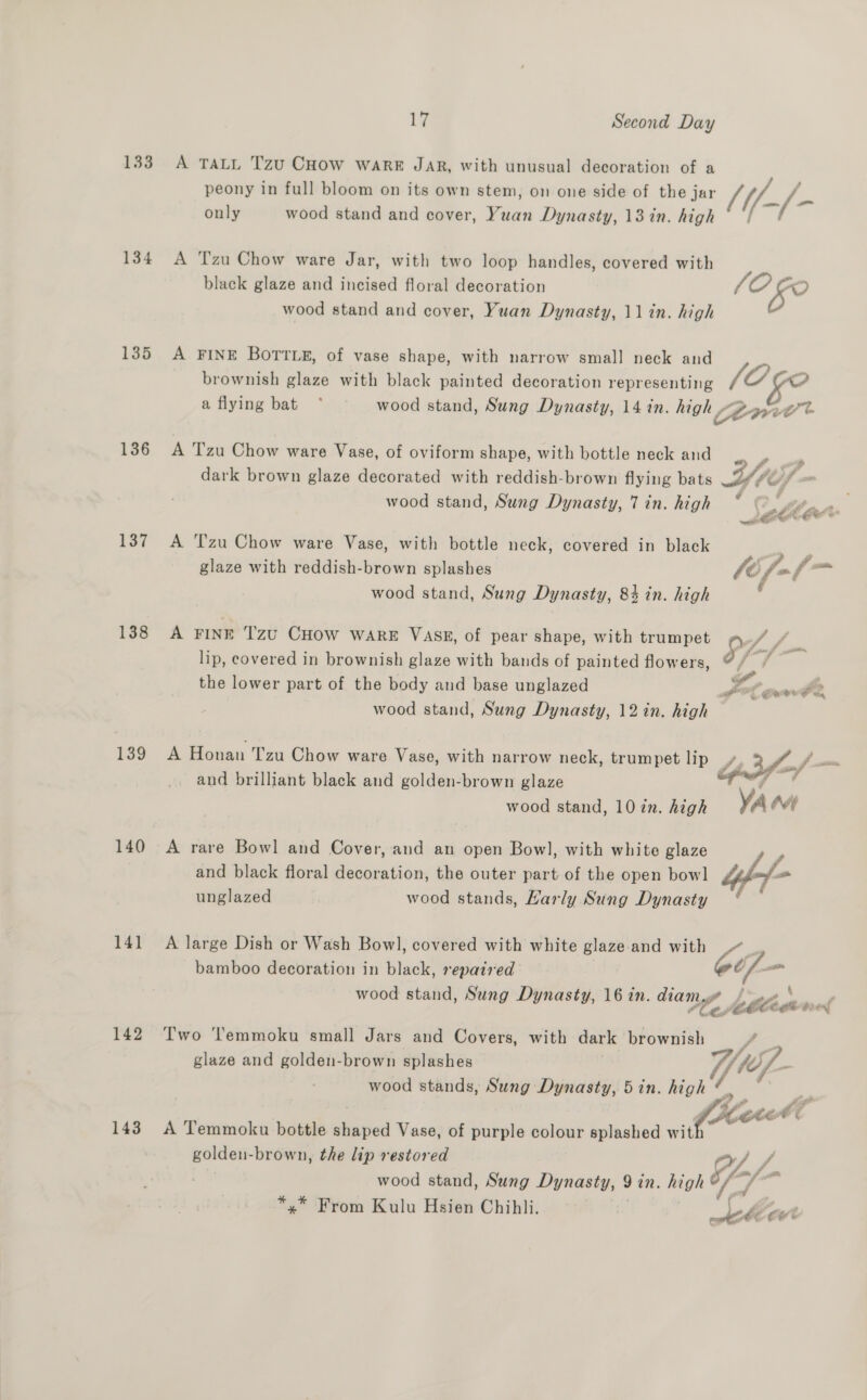 133 134 135 136 137 138 139 140 14] 142 143 1¥ Second Day A TALL Tzu CHow WARE JAR, with unusual decoration of a peony in full bloom on its own stem, on one side of the jar only wood stand and cover, Yuan Dynasty, 13 in. high A Tzu Chow ware Jar, with two loop handles, covered with black glaze and incised floral decoration wood stand and cover, Yuan Dynasty, 11 in. high A FINE BoTTLe, of vase shape, with narrow small neck and brownish glaze with black painted decoration representing /if-(- (OG JO ¢e2 A Tzu Chow ware Vase, of oviform shape, with bottle neck and dark brown glaze decorated with reddish-brown flying bats wood stand, Sung Dynasty, 7 in. high A Tzu Chow ware Vase, with bottle neck, covered in black glaze with reddish-brown splashes wood stand, Sung Dynasty, 84 in. high A FINE Tzu CHow ware VASE, of pear shape, with trumpet lip, covered in brownish glaze with bands of painted flowers, the lower part of the body and base unglazed wood stand, Sung Dynasty, 12 in. high A Honan Tzu Chow ware Vase, with narrow neck, trumpet lip and brilliant black and golden-brown glaze wood stand, 10 in. high A rare Bowl and Cover, and an open Bowl, with white glaze and black floral decoration, the outer part of the open bowl unglazed wood stands, Harly Sung Dynasty A large Dish or Wash Bowl, covered with white glaze and with bamboo decoration in black, repaired wood stand, Sung Dynasty, 16 in. diam, Two ‘’emmoku small Jars and Covers, with dark brownish glaze and golden-brown splashes wood stands, Sung Dynasty, 5in. high golden-brown, the lip restored wood stand, Sung Dynasty, 9 in. high *,* From Kulu Hsien Chibli. 7 . al a y - of, he f > AChE LO ya f' oi é tha a Gees As A, a  Ye &amp; ro Ys ay “ wy) f
