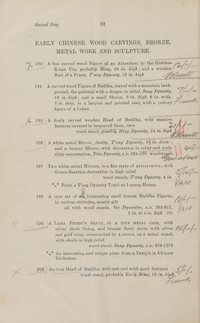 EARLY CHINESE WOOD CARVINGS, BRONZH, METAL WORK AND SCULPTURE. + ee 198 A fine carved wood Figure of an Attendant to the ‘2 Z aatr Kwan Yin, probably Ming, 29 in. high; and a wooden Bust of a Priest, 7’ang Dynasty, 15 in. high és  194 A carved wood Figure of Buddha, seated with a Hees back- af ground, the pedestal with a dragon in relief, Sung Dynasty, fy ne 16 in. high; and a small Shrine, 9 7n. high, 6 in. wide, es  3 in. deep, in a lacquer and painted case, with a pott tery 7 + eorre figure of a Lohan i. 195 A finely carved wooden Head of Buddha, with = massive:  oe Se features covered in lacquered linen, 7a7eé re Ay wood stand, possibly Ming Dynasty, 24 an. es  196. A white metal Mirror, faulty, T’ang Dine “eh aS didn: — and a bronze Mirror, with decoration in relief US m fied 4 sao e pis Vi ket af PEC   197 Two white metal Mirrors, ina fine state of preservation, with Be ge 7 3} Greco-Bactrian decoration in high relief a) (Jip fom wood stands, 7’ang Dynasty, 4 in. ¢ * *.* From a T’ang Dynasty Tomb at Loyang-Honan. VAL 198 A rare set of six interesting small bronze Buddha Figures, y= pen in various attitudes, mostly gilt (‘fF all with wood stands, Sta Dynasties, A.D. 265-617, //4 Aa 2 in. to din. high (8) ('™ 199 \A Lama Priest’s. SKULL, IN A FINE METAL CASE, with | See eee Meee lining, and bronze floral cover with silver (Of. and gold inlay, surmounted by a crown, on a metal stand, with skulls in high relief wood stand, Sung Dynasty, A.D. 959-1273  *.* An interesting and unique piece from a Temple in Chinese Turkestan. 200 | Ani iron Head of Buddha, well cast and with good features PL N wood stand, probably karly Ming, 12 in. High. a