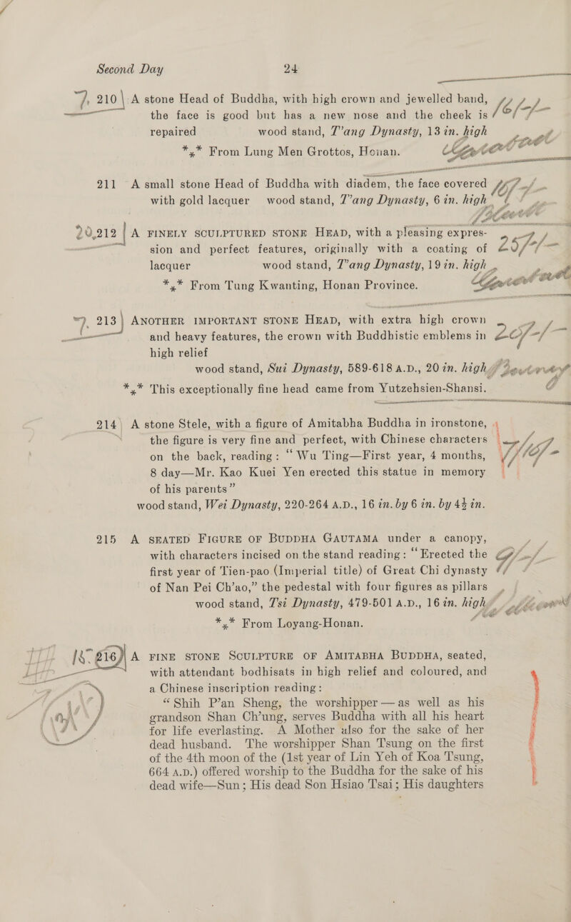a tee csc nn cee eRe v 210 | A stone Head of Buddha, with high crown and jewelled band, (eof fof name the face is good but has a new nose and the cheek is repaired wood stand, T’ang Dynasty, 137in. high Pe i A From Lung Men Grottos, Hoan. Ber ——— a aad 211 A small stone Head of Buddha with diadem, rie re covered Vi with gold lacquer wood stand, 7’ang Dynasty, 6 in. ues Fi f or Ptr &amp; Cece « Oe : bs cil EE 20,212 lA FINELY SCULPTURED STONE Hap, with a pleasing expres- “a / — sion and perfect features, originally with a coating of 25/-/- mm lacquer wood stand, Z”’ang Dynasty, 19 in. high _, we ; tb *.* From Tung Kwanting, Honan Province. tie ee 7 =) 213 3 | ANOTHER IMPORTANT STONE HEAD, with axis, ce crown sz sown“ and heavy features, the crown with Buddhistic emblems in 2Zey- af high relief } wood stand, Sui Dynasty, 589-618 A.D., 20 7n. high t 4eut otek *.* This exceptionally fine head came from Yutzehsien-Shansi. € — ~ tesa OARS IC OIA TE aT 914. A stone Stele, with a figure of Amitabha Buddha in ironstone, « | the figure is very fine and perfect, with Chinese characters thf on the back, reading: “ Wu Ting—First year, 4 months, {fof = 8 day—Mr. Kao Kuei Yen erected this statue in memory _ of his parents” wood stand, Wei Dynasty, 220-264 A.D., 16 in. by 6 in. by 44 in. 915 <A SEATED FIGURE OF BUDDHA GAUTAMA under a canopy, 3 with characters incised on the stand reading: © Erected the P/ of. first year of Tien-pao (Imperial title) of Great Chi dynasty @/ “ of Nan Pei Ch’ao,” the pedestal with four figures as pillars | | wood stand, 7’si Dynasty, 479-501 4.D., 16 ¢n. high “bikes poord  Lb *,* From Loyang-Honan. i‘ Is. 216 A FINE STONE SCULPTURE OF AMITABHA BUDDHA, seated, - with attendant bodhisats in high relief and coloured, and eos a Chinese inscription reading: } i “ Shih P’an Sheng, the worshipper —as well as his : y, grandson Shan Ch’ung, serves Buddha with all his heart G \/ for life everlasting. A Mother also for the sake of her ; a dead husband. ‘The worshipper Shan 'T'sung on the first ; of the 4th moon of the (1st year of Lin Yeh of Koa Tsung, a 664 A.D.) offered worship to the Buddha for the sake of his i dead wife—Sun ; His dead Son Hsiao ''sai ; Eis daughters