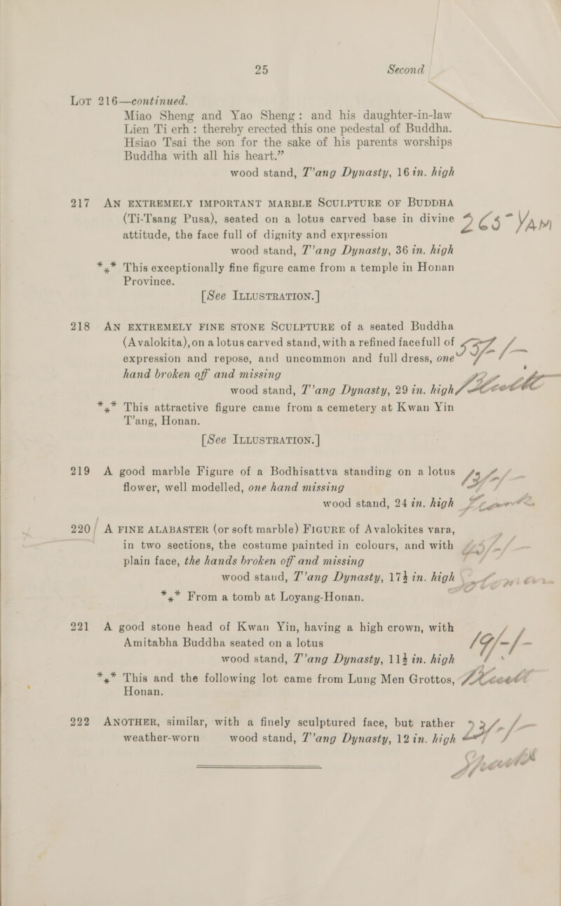  ~ te Lor 216—continued. he Miao Sheng and Yao Sheng: and his daughter-in-law Lien Ti erh: thereby erected this one pedestal of Buddha. ae Hsiao Tsai the son for the sake of his parents worships Buddha with all his heart.” 217 AN EXTREMELY IMPORTANT MARBLE SCULPTURE OF BUDDHA (Ti-Tsang Pusa), seated on a lotus carved base in divine 2 C5 “VAM attitude, the face full of dignity and expression *,* This exceptionally fine figure came from a temple in Honan Province. [See ILLUSTRATION. | 218 AN EXTREMELY FINE STONE SCULPTURE of a seated Buddha (Avalokita),on a lotus carved stand, with a refined face full eo -- expression and repose, and uncommon and full dress, one hand broken off and missing t)ye . Wo _ wood stand, Zang Dynasty, 29 in. high Jtcet . *,* This attractive figure came from a cemetery at Kwan Yin T’ang, Honan. [See ILLUSTRATION. | 219 A good marble Figure of a Bodhisattva standing on a lotus VIZ Pam flower, well modelled, one hand missing yf wood stand, 247n. high Sigel 220) A FINE ALABASTER (or soft marble) FiguRrE of Avalokites vara, in two sections, the costume painted in colours, and with j plain face, the hands broken off and missing ; wood stand, T’ang Dynasty, 17} in. high ow 4 ‘ ~ F *,* From a tomb at Loyang-Honan. 221 A good stone head of Kwan Yin, having a high crown, with Amitabha Buddha seated on a lotus /4/-/- 7 wood stand, 7’ang Dynasty, 114 in. high *,* This and the following lot came from Lung Men Grottos, Dike Honan. 222 ANOTHER, similar, with a finely sculptured face, but rather ° weather-worn wood stand, 7’ang Dynasty, 12in. high © 