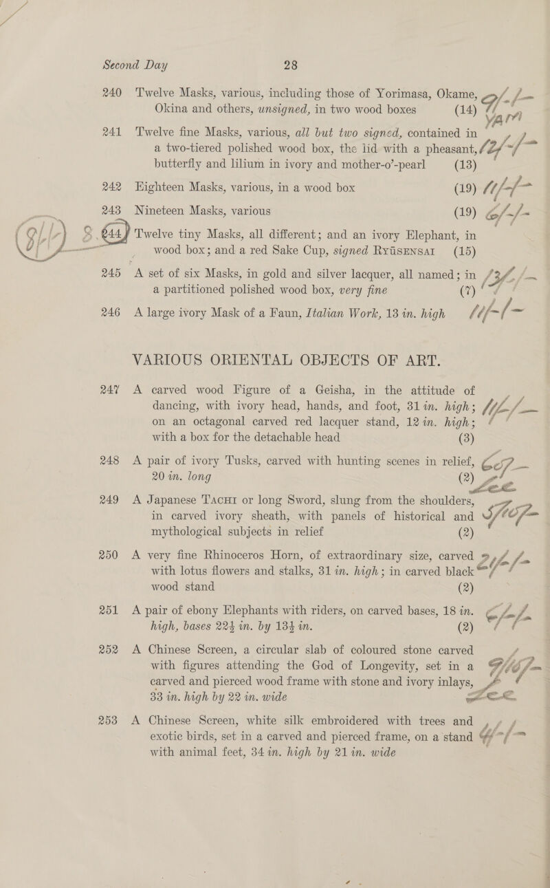 240 ‘Twelve Masks, various, including those of Yorimasa, Okame, {, f— Okina and others, unsigned, in two wood boxes (14) aie ri 241 ‘Twelve fine Masks, various, all but two signed, contained in : (fp. a two-tiered polished wood box, the lid with a pheasant, lef butterfly and lilium in ivory and mother-o’-pearl (13) 242 Highteen Masks, various, in a wood box (19) Mt fn faa 243 Nineteen Masks, various (19) @/ y. wood box; and a red Sake Chis: signed RYyisENsAI (15) 245 A set of six Masks, in gold and silver lacquer, all named; in / a partitioned polished wood box, very fine er) 246 A large ivory Mask of a Faun, Italian Work, 13 in. high fi Vl. —  VARIOUS ORIENTAL OBJECTS OF ART. 247 <A carved wood Figure of a Geisha, in the attitude of dancing, with ivory head, hands, and foot, 3lin. high; Me = on an octagonal carved red lacquer stand, 12 in. high; @ with a box for the detachable head (3) 248 <A pair of ivory Tusks, carved with hunting scenes in relief, 20 wn. long @ 249 <A Japanese Tacui or long Sword, slung from the shoulders, a in carved ivory sheath, with panels of historical and mythological subjects in relief (2)  250 A very fine Rhinoceros Horn, of extraordinary size, carved @ ffm, a with lotus flowers and stalks, 31 wm. high; in carved black @4 : wood stand (2) 251 A pair of ebony Elephants with riders, on carved bases, 18 in. C h-f. high, bases 224 im. by 134 m. (Qf 252 A Chinese Screen, a circular slab of coloured stone carved f= with figures attending the God of Longevity, set in a Gif5, fm carved and pierced wood frame with stone and ivory inlays, -.. « 33 in. high by 22 in. wide ee A a 253 A Chinese Screen, white silk embroidered with trees and , » / exotic birds, set in a carved and pierced frame, on a stand “ / with animal feet, 341. high by 211n. wide