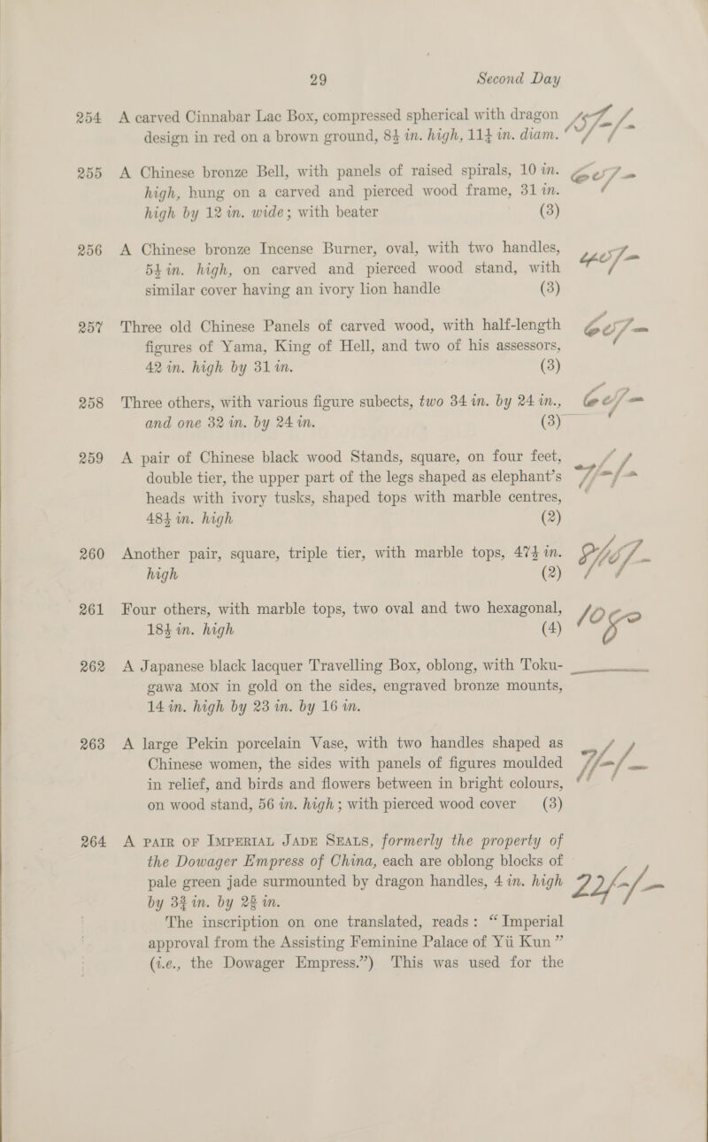  254 A carved Cinnabar Lac Box, compressed spherical with dragon lag A / design in red on a brown ground, 8$ in. high, 114 im. diam. “/ ¢ 255 A Chinese bronze Bell, with panels of raised spirals, 10 im. ¢ high by 12 in. wide; with beater (3) 256 A Chinese bronze Incense Burner, oval, with two handles, ee Ae Shin. high, on carved and pierced wood stand, with 325 similar cover having an ivory lion handle (3) 25% Three old Chinese Panels of carved wood, with half-length jé o yf ficures of Yama, King of Hell, and two of his assessors, 42 in. high by 31m. (3) 258 Three others, with various figure subects, two 34 in. by 24 in., Ge fom and one 32 im. by 24m. (3) ( 259 A pair of Chinese black wood Stands, square, on four feet, double tier, the upper part of the legs shaped as elephant’s /, oy hoe heads with ivory tusks, shaped tops with marble centres, 483 im. high (2) 260 Another pair, square, triple tier, with marble tops, 474 in. oi 7. : high (2) ja é 261 Four others, with marble tops, two oval and two hexagonal 184 in. high (4) / a as 262 <A Japanese black lacquer Travelling Box, oblong, with Toku- gawa MON in gold on the sides, engraved bronze mounts, 14 in. high by 23 in. by 16 im. ELEN I tS Ee 263 A large Pekin porcelain Vase, with two handles shaped as Chinese women, the sides with panels of figures moulded Y-/. ee in relief, and birds and flowers between in bright colours, ' on wood stand, 56 in. high; with pierced wood cover (3) 264 A parr oF IMPERIAL JADE SEALS, formerly the property of the Dowager Empress of China, each are oblong blocks of © pale green jade surmounted by dragon handles, 4 in. high 22 a by 3} in. by 22 in. The inscription on one translated, reads: “ Imperial approval from the Assisting Feminine Palace of Yui Kun” (i.e., the Dowager Empress.”) ‘This was used for the