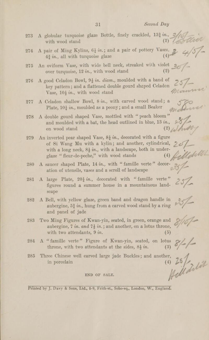  273 274 275 276 av7 278 209 280 281 282 283 284 285 31 Second Day A globular turquoise glaze Bottle, finely crackled, 133 im., with wood stand (2) 43 in., all with turquoise glaze (4) An oviform Vase, with wide bell neck, streaked wilh violet over turquoise, 12 in., with wood stand (2) ~ 26 key pattern; and a flattened double gourd shaped Celaden Vase, 104 in., with wood stand A Celadon shallow Bowl, 8 in., with carved wood stand; a Plate, 104 in., moulded as a peony; and a small Beaker A double gourd shaped Vase, mottled with “peach bloom ” and moulded with a bat, the head outlined in blue, 13 in., An inverted pear shaped Vase, 8} %n., decorated with a figure with a long neck, 84 in., with a landscape, both in under- glaze “ fleur-de-peche,” hth wood stands (4) , A saucer shaped Plate, 14 im., with “ famille verte ” decor- eur ee A large Plate, 204%m., decorated with “famille verte” figures round a summer house in a mountainous land- scape A Bell, with yellow glaze, green band and dragon handle in aubergine, 53 i., hung from a carved wood stand by a ring and panel of jade Two Ming Figures of Kwan-yin, seated, in green, orange and aubergine, 7 in. and 74 m.; and another, on a lotus throne, A “famille verte” Figure of Kwan-yin, seated, on lotus Sv throne, with two attendants at the sides, 84 in. (3) tA Three Chinese well carved large jade Buckles; and another, “ in porcelain (4) L END OF SALE. i fe  Yoh