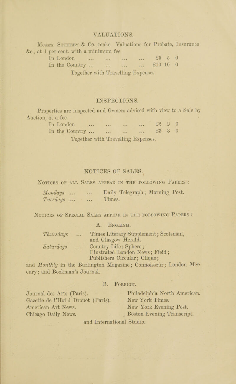   VALUATIONS. Messrs. SotHeBy &amp; Co. make Valuations for Probate, Insurance. &amp;e., at 1 per cent. with a minimum fee In the Country .. a i moe” 20 10-0 Together ih Travelling Expenses. INSPECTIONS. Properties are inspected and Owners advised with view to a Sale : Auction, at a fee In London ok Ae an ne fo 2 0 In the Country .. vr £3 3 -0 Together with Teves Paice NOTICES OF SALES. | NovTIcES OF ALL SALES APPEAR IN THE FOLLOWING PAPERS: Mondays ... ris Daily Telegraph; Morning Post. Tuesdays ... oe: Times. Novices oF SPECIAL SALES APPEAR IN THE FOLLOWING PAPERS: A. ENGLISH. Thursdays ... Times Literary Supplement; Scotsman, and Glasgow Herald. Saturdays ... Country Life; Sphere; Illustrated London News; Field; Publishers Circular; Clique ; and Monthly in the Burlington Magazine; Connoisseur; London Mer eury ; and Bookman’s Journal. B. Foreien. Journal des Arts (Paris). Philadelphia North American. Gazette de l’Hotal Drouot (Paris). New York Times. American Art News. New York Evening Post. Chicago Daily News. _ Boston Evening Transcript. and International Studio.