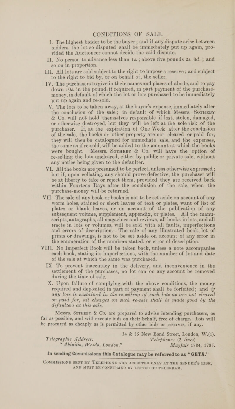 CONDITIONS OF SALE. I. The highest bidder to be the buyer ; and if any dispute arise between bidders, the lot so disputed shall be immedi ately put up again, pro- vided the Auctioneer cannot decide the said dispute. II. No person to advance less ee 1s. ; above five pounds 2s. 6d. ; and so on in proportion. III. All lots are sold subject to the right to impose a reserve ; and subject to the right to bid by, or on behalf of, the seller. IV. The purchasers to give in their names and places of abode, and to pay down 10s. in the pound,if required, in part payment of the purchase- money, in default of which the lot or lots purchased to be immediately put up again and re-sold. V. The lots to be taken away, at the buyer’s expense, immediately after the conclusion of the sale; in default of which Messrs. SoTHEBY &amp; Co. will not hold themselves responsible if lost, stolen, damaged, or otherwise destroyed, but they will be left at the sole risk of the purchaser. If, at the expiration of One Week after the conclusion of the sale. the books or other property are not cleared or paid for, they will then be catalogued for immediate sale, and the expenses, the same as if re-sold, will be added to the amount at which the books were bought. Messrs. SorHeBy &amp; Co. will have the option of re-selling the lots uncleared, either by public or private sale, without any notice being given to the defaulter. VI. All the books are presumed to be perfect, unless otherwise expressed ; but if, upon collating, any should prove defective, the purchaser will be at liberty to take or reject them, provided they are received back within Fourteen Days after the conclusion of the sale, when the purchase-money will-be returned. VII. The sale of any book or books is not to be set aside on account of any worm holes, stained or short leaves of text or plates, want of list of plates or blank leaves, or on account of the publication of any subsequent volume, supplement, appendix, or plates. All the manu- scripts, autographs, all magazines and reviews, all books in lots, and all tracts in lots or volumes, will be sold with all faults, imperfections and errors of description. ‘The sale of any illustrated book, lot of prints or drawings, is not to be set aside on account of any error in the enumeration of the numbers stated, or error of description. VIII. No Imperfect Book will be taken back, unless a note accompanies each book, stating its imperfections, with the number of lot and date of the sale at which the same was purchased. IX. To prevent inaccuracy in the delivery, and inconvenience in the settlement of the purchases, no lot can on any account be removed during the time of sale. X. Upon failure of complying with the above conditions, the money required and deposited in part of payment shall be forfeited; and 27 any loss 1s sustained in the re-selling of such lots as are not cleared or paid for, all charges on such re-sale shall be made good by the defaulters at this sale. =  Messrs. SOTHEBY &amp; Co. are prepared to advise intending purchasers, as far as possible, and will execute bids on their behalf, free of charge. Lots will be procured as cheaply as is permitted by other bids or reserves, if any. 34 &amp; 35 New Bond Street, London, W.(1). Telegraphic Address: Telephone: (2 lines) “ A binitio, Wesdo, London.” Mayfair 1784, 1785. In sending Commissions this Catalogue may be referred to as “GETA.”’ CoMMISSIONS SENT BY TELEPHONE ARE ACCEPTED ONLY AT THE SENDER’S RISK, AND MUST BE CONFIRMED BY LETTER OR TELEGRAM.