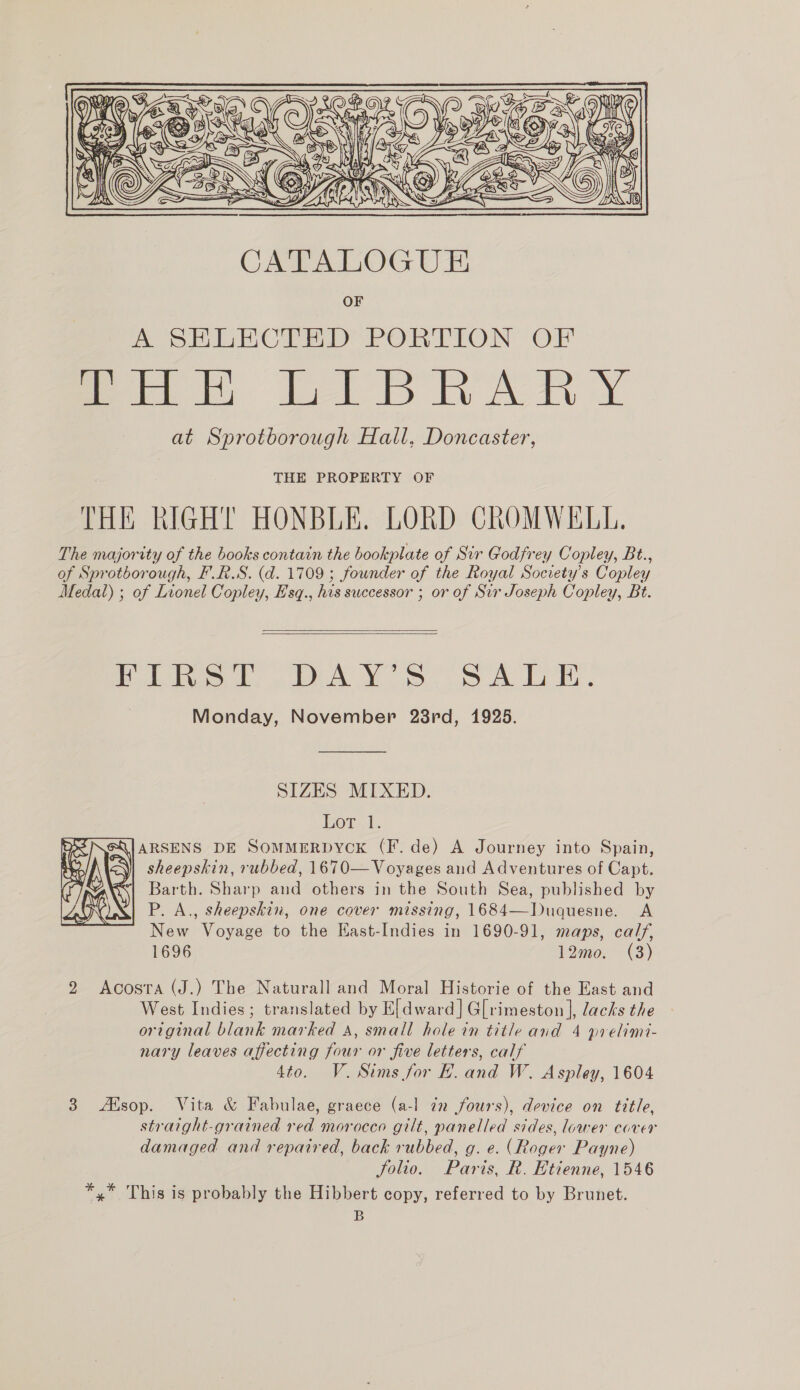  THE PROPERTY OF THE RIGHT HONBLE. LORD CROMWELL. The majority of the books contain the bookplate of Sir Godfrey Copley, Bt., of Sprotborough, F.RS. (d. 1709 ; founder of the Royal Society's Copley Medal) ; of Lionel Copley, Esq., his successor ; or of Sir Joseph Copley, Bt.   Pato beta Yo SS A LE. Monday, November 28rd, 1925. SIZES MIXED. Kor 1, eQ\|ARSENS DE SOMMERDYCK (F. de) A Journey into Spain, &lt;\| sheepskin, rubbed, 1670—Voyages and Adventures of Capt. Barth. Sharp and others in the South Sea, published by P. A., sheepskin, one cover missing, 1684—Duquesne. A New Voyage to the Hast-Indies in 1690-91, maps, calf, 1696 12mo. (3) 2 Acosta (J.) The Naturall and Moral Historie of the East and West Indies; translated by E[dward] G[rimeston ], lacks the original blank marked A, small hole in title and 4 prelimi- nary leaves affecting four or five letters, calf 4to. V.Sims for BE. and W. Aspley, 1604 straight-grained red morocco gilt, panelled sides, lower caver damaged and repaired, back rubbed, g. e. (Roger Payne) Solio. Paris, R. Etienne, 1546 *,* This is probably the Hibbert copy, referred to by Brunet. B 