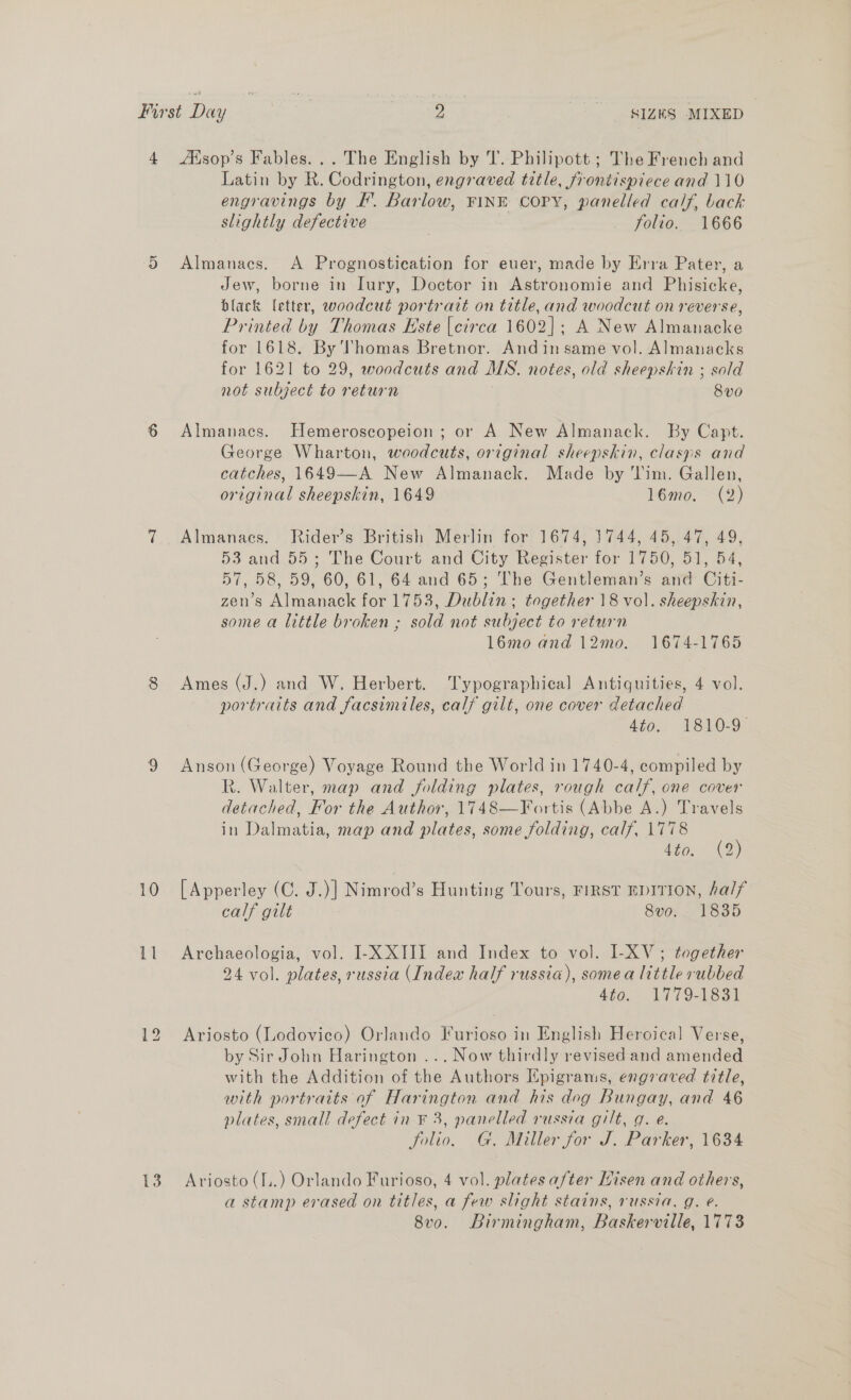 4 Ksop’s Fables... The English by T. Philipott ; The French and Latin by R. Codrington, engraved title, frontispiece and 110 engravings by F’. Barlow, FINE COPY, panelled calf, back slightly defective 3 folio. 1666 5 Almanacs. A Prognostieation for euer, made by Erra Pater, a Jew, borne in Iury, Doctor in Astronomie and Phisicke, black letter, woodcut portrait on title, and woodcut on reverse, Printed by Thomas Este {circa 1602]; A New Almanacke for 1618. By Thomas Bretnor. Andin same vol. Almanacks for 1621 to 29, woodcuts and MS. notes, old sheepskin ; sold not subject to return 8v0 6 Almanacs. Hemeroscopeion; or A New Almanack. By Capt. George Wharton, woodcuts, original sheepskin, clasps and catches, 1649—A New Almanack. Made by Tim. Gallen, original sheepskin, 1649 16mo. (2) 7 Almanacs. Rider’s British Merlin for 1674, 1744, 45, 47, 49, 53 and 55; The Court and City Register for 1750, 51, 54, 57, 58, 59, 60, 61, 64 and 65; The Gentleman’s and Citi- zen’s Almanack for 1753, Dublin; together 18 vol. sheepskin, some a little broken ; sold not subject to return 16mo and 12mo. 1674-1765 8 Ames (J.) and W. Herbert. Typographical Antiquities, 4 vol. portraits and facsimiles, calf gilt, one cover detached 4to- 1810-9 9 Anson (George) Voyage Round the World in 1740-4, compiled by R. Walter, map and folding plates, rough calf, one cover detached, For the Author, 1748—Fortis (Abbe A.) Travels in Dalmatia, map and plates, some folding, calf, 1778 (5) 4to. (2 10 [Apperley (C. J.)] Nimrod’s Hunting Tours, FIRST EDITION, half calf gilt 8vo. 1835 11 Archaeologia, vol. I-X XIII and Index to vol. I-XV; together 24 vol. plates, russia (Index half russia), somea little rubbed Ato. 1779-\83a1 12 Ariosto (Lodovico) Orlando Furioso in English Heroical Verse, by Sir John Harington ... Now thirdly revised and amended with the Addition of the Authors Epigrams, engraved title, with portraits of Harington and his dog Bungay, and 46 plates, small defect in F 3, panelled russia gilt, g. e. folio. G. Miller for J. Parker, 1634 13 Ariosto (f.) Orlando Furioso, 4 vol. plates a/ter Hisen and others, a stamp erased on titles, a few slight stains, russia. g. @. 8v0. Birmingham, Baskerville, 1773