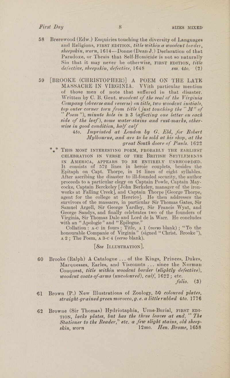 58 Brerewood (Edw.) Enquiries touching the diversity of Languages and Religions, FIRST EDITION, title within a woodcut border, sheepskin, worn, 1614—Donne (Dean J.) Declaration of that Paradoxe, or Thesis that Self-Homicide is not so naturally Sin that it may never be otherwise, FIRST EDITION, ¢7¢/e defective, sheepskin, defective, 1648 sm. 4to. (2) 59 [BROOKE (CHRISTOPHER)] A POEM ON 'THE LATE MASSACRE IN VIRGINIA. VVith particular mention of those men of note that suffered in that disaster. Written by C. B. Gent. woodcut of the seal of the Virginia Company (obverse and reverse) on title, two woodcut initials, top outer corner torn from title (just touching the M” of Poem”), minute hole in B38 (affecting one letter on each side of the leaf), some water-stains and rust-marks, other- wise in good condition, half calf 4to. Imprinted at London by G. kld, for Robert Mylbourne, and are to be sold at his shop, at the great South doore of Pauls. 1622 *,* THIS MOST INTERESTING POEM, PROBABLY THE EARLIEST CELEBRATION IN VERSE OF THE BRITISH SEITLEMEN'TS IN AMERICA, APPEARS TO BE ENTIRELY UNRECORDED. It consists of 572 lines in heroic couplets, besides the Epitaph on Capt. Thorpe, in 16 lines of eight syllables. After ascribing the disaster to ill-founded security, the author proceeds to a particular elegy on Captain Powle, Captain May- cocke, Captain Berckeley [John Berkeley, manager of the iron- works at Falling Creek], and Captain Thorpe [George Thorpe, agent for the college at Henrico]. He then addresses the survivors of the massacre, in particular Sir Thomas Gates, Sir Samuel Argell, Sir George Yardley, Sir Francis Wyat, and George Sandys, and finally celebrates two of the founders of Virginia, Sir Thomas Dale and Lord de la Warr. He concludes with an ‘“‘ Apologie” and “ Epilogue.” Collation: a-c in fours; Title, a 1 (verso blank) ; “‘To the honourable Companie of Virginia” (signed ‘‘ Christ. Brooke”), A2; The Poem, a 3-c 4 (verso blank). [See ILLusTRATION ]. 60 Brooke (Ralph) A Catalogue... of the Kings, Princes, Dukes, Marquesses, Earles, and Viscounts ... since the Norman Conquest, tztle within woodcut border (slightly defective), woodcut coats-of-arms (uncoloured), calf, 1622; ete. folio. (3) 61 Brown (P.) New Illustrations of Zoology, 50 coloured plates, straight-grained green morocco, g.e.a littlerubbed 4to. 1776 62 Browne (Sir Thomas) Hydriotaphia, Urne-Burial, FIRST EDI- tion, lacks plates, but has the three leaves at end, “ The Stationer to the Reader,” etc. a few slight stains, old sheep- skin, worn 12mo. Hen. Brome, 1658