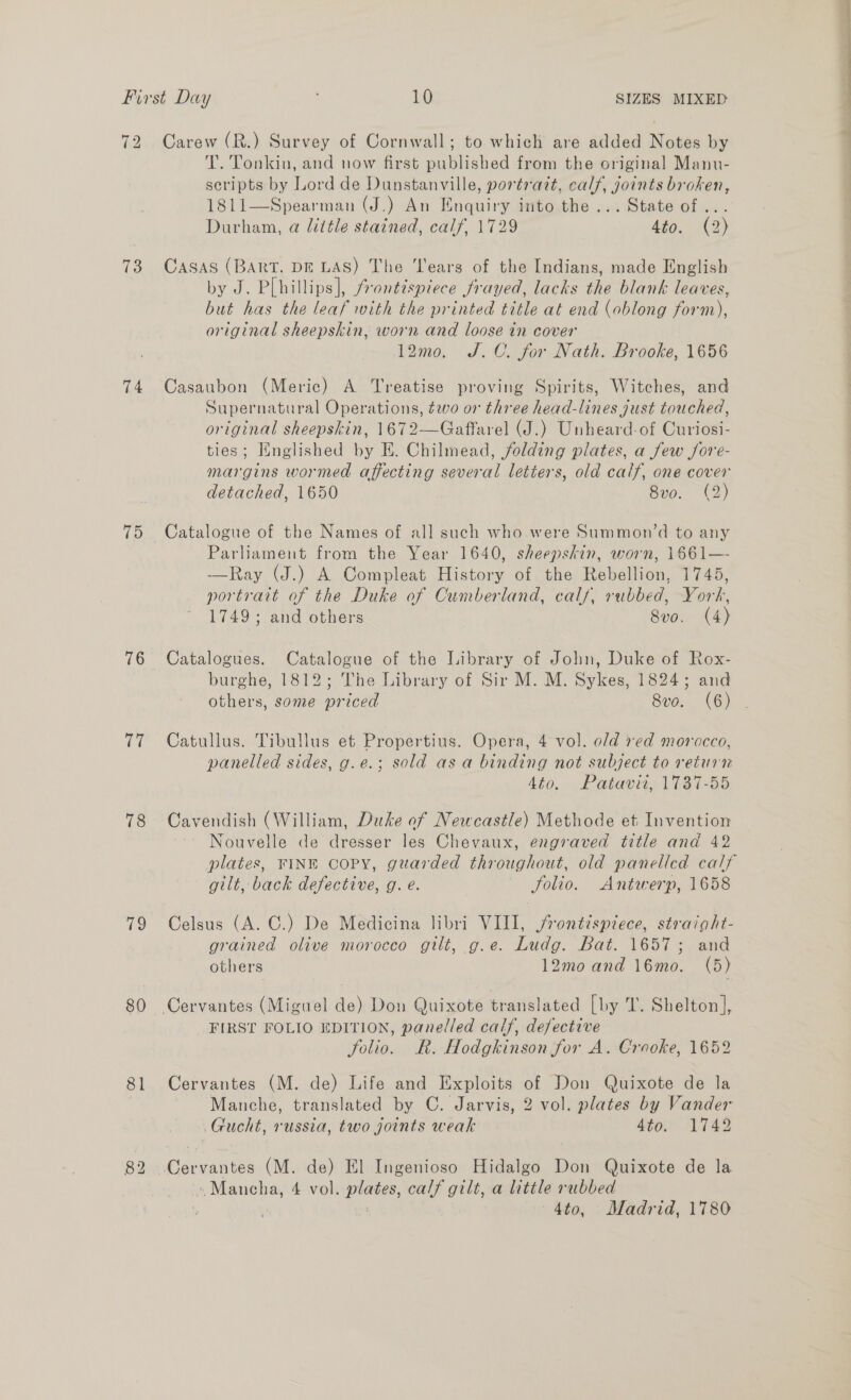 72 Carew (R.) Survey of Cornwall; to which are added Notes by T. Tonkin, and now first published from the original Manu- scripts by Lord de Dunstanville, portrait, calf, joints broken, 1811—Spearman (J.) An Enquiry into the ... State of... Durham, a little stained, calf, 1729 4to. (2) 73 CASAS (BART. DE LAS) The ‘ears of the Indians, made English by J. P[hillips], frontispiece frayed, lacks the blank leaves, but has the leaf with the printed title at end (oblong form), original sheepskin, worn and loose in cover 12mo. J.C. for Nath. Brooke, 1656 74 Casaubon (Meric) A Treatise proving Spirits, Witches, and Supernatural Operations, two or three head-lines gust touched, original sheepskin, 1672—Gaffarel (J.) Unheard-of Curiosi- ties; Hinglished by E. Chilmead, folding plates, a few Jore- margins wormed affecting several letters, old calf, one cover detached, 1650 Sol. Ae) 75 Catalogue of the Names of all such who were Summon’d to any Parliament from the Year 1640, sheepskin, worn, 1661—- —Ray (J.) A Compleat History of the Rebellion, 1745, portrait of the Duke of Cumberland, calf, rubbed, York, 1749; and others 8vo. (4) 76 Catalogues. Catalogue of the Library of John, Duke of Rox- burghe, 1812; The Library of Sir M. M. Sykes, 1824; and others, some priced 8vo. (6) 77 Catullus. Tibullus et Propertius. Opera, 4 vol. old red morocco, panelled sides, g.e.; sold asa binding not subject to return 4to. Patavit, 1737-55 78 Cavendish (William, Duke of Newcastle) Methode et Invention Nouvelle de dresser les Chevaux, engraved title and 42 plates, FINE CoPY, guarded throughout, old panelled calf gilt, back defective, g. e. folio. Antwerp, 1658 79 Celsus (A. ©.) De Medicina libri VIII, jrontispiece, straight- grained olive morocco gilt, g.e. Ludg. Bat. 1657; and others 12mo and 16mo. (5) 80 Cervantes (Miguel de) Don Quixote translated [by T. Shelton], FIRST FOLIO EDITION, panelled calf, defective folio. R. Hodgkinson for A. Crooke, 1652 81 Cervantes (M. de) Life and Exploits of Don Quixote de la Manche, translated by C. Jarvis, 2 vol. plates by Vander Gucht, russia, two joints weak tor AT4S 82 Cervantes (M. de) El Ingenioso Hidalgo Don Quixote de la '. Mancha, 4 vol. plates, calf gilt, a little rubbed \ 4to, Madrid, 1780 —