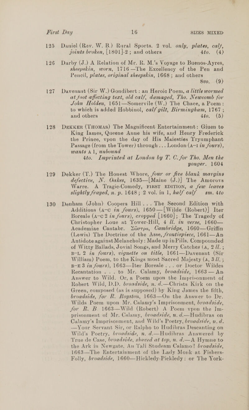 125 128 129 130 Daniel (Rev. W. B.) Rural Sports. 2 vol. only, plates, calf, joints broken, [1801]-2 ; and others Ato. (4) Darby (J.) A Relation of Mr. Rk. M.’s Voyage to Buenos-Ayres, sheepskin, worn, 1716—The Excellency of the Pen and Pencil, plates, original sheepskin, 1668; and others 8vo. (9) Davenant (Sir W.) Gondibert : an Heroic Poem, a little wormed at foot affecting text, old calf, damaged, Tho. Newcomb for John Holden, 1651—Somervile (W.) The Chace, a Poem: to which is added Hobbinol, calf gilt, Birmingham, 1767 ; and others 4to. (5) DEKKER (‘T'HOMAS) The Magnificent Entertainment: Giuen to King Iames, Queene Anne his wife, and Henry Frederick the Prince, vpon the day of His Majesties Tryumphant Passage (from the Tower) through... London (A-1 in fours), wants Al, unbound 4to. Imprinted at London by T. C. for Tho. Men the yonger. 1604 Dekker (‘I'.) The Honest Whore, four or five blank margins defective, N. Oakes, 1635—[Maine (J.)} The Amorovs Warre. A Tragic-Comedy, FIRST EDITION, a few leaves slightly frayed, n. p. 1648; 2 vol. in 1, half calf — sm. 4to Denham (John) Coopers Hill... The Second Edition with Additions (a-c in fours), 1650—[Wilde (Robert)] Iter Boreale (A-c 2 in fours), cropped [1660]; The Tragedy of Christopher Loue at Yower-Hill, 4 dl. an verse, 1660— Academiae Cantabr. décrpa, Cambridge, 1660—Griffin (Lewis) The Doctrine of the Asse, frontispiece, 1661—An Antidote against Melancholy: Made up in Pills. Compounded of Witty Ballads, Jovial Songs, and Merry Catches (A, 2 //.; B-L 2 in fours), vignette on title, 1661—Davenant (Sir William) Poem, to the Kings most Sacred Majesty (a, 3d. ; B-E 3 in fours), 1663—lIter Boreale... or Doctor Wildes Recantation . .. to Mr. Calamy, broadside, 1663 — An Answer to Wild. Or, a Poem upon the Imprisonment of Robert Wild, D.D. broadside, n. d.—Christs Kirk on the Green, composed (as is supposed) by King James the fifth, broadside, for It. Royston, 1663—On the Answer to Dr. Wilds Poem upon Mr. Calamy’s Imprisonment, broadside, for R. B. 1663—Wild (Robert) A Poem vpon the Im- prisonment of Mr. Calamy, broadside, n.d.—Hudibras on Calamy’s Imprisonment, and Wild’s Poetry, broadside, n. d. —Your Servant Sir, or Ralpho to Hudibras Deseanting on Wild’s Poetry, broadside, n. d.—Hudibras Answered by ‘rue de Case, broadside, shaved at top, n. d.—A Hymne to the Ark in Newgate, An Tali Studeam Calamo? broadside, 1663—The Entertainment of the Lady Monk at Fishers- Folly, broadside, 1660—Hickledy-Pickledy: or The York-