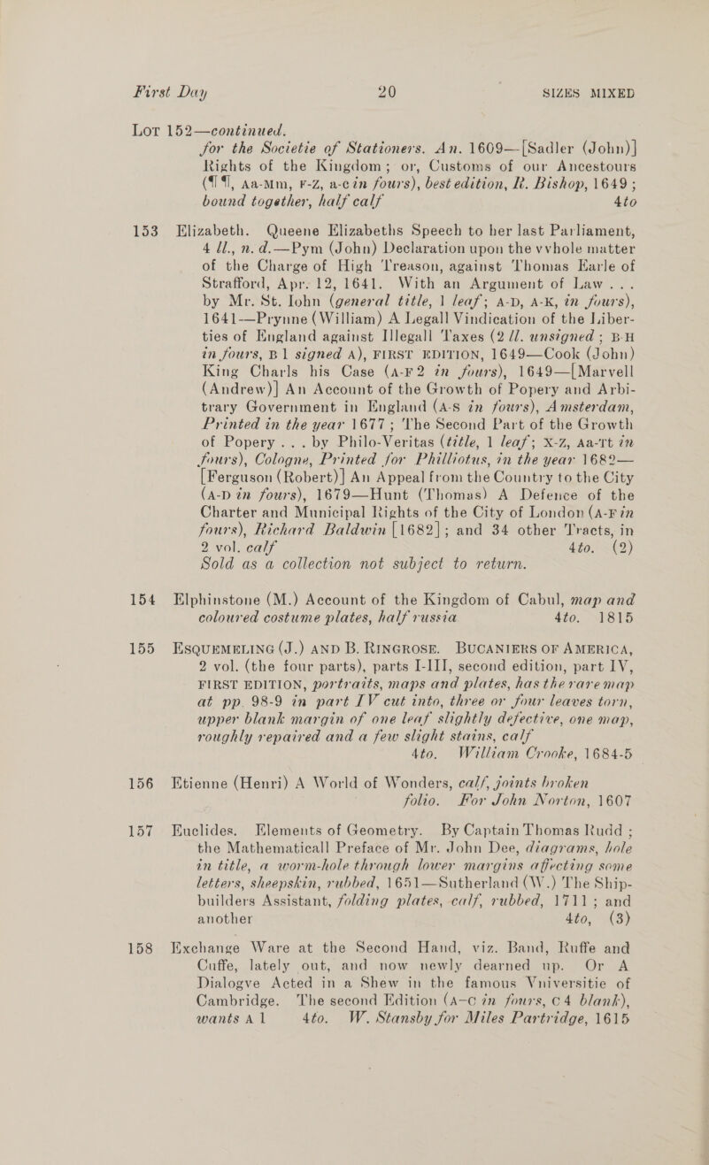 153 154 155 for the Societie of Stationers. An. 1609—[Sadler (John) | Rights of the Kingdom; or, Customs of our Ancestours (714i, Aa-Mm, F-Z, a-cin fours), best edition, R. Bishop, 1649 ; bound together, half calf 4to Elizabeth. Queene Elizabeths Speech to her last Parliament, 4 Ul., n.d.—Pym (John) Declaration upon the vvhole matter of the Charge of High ‘l'reason, against ‘Thomas Earle of Strafford, Apr: 12, 1641. With an Argument of Law... by Mr. St. Iohn (general title, 1 leaf; a-D, A-K, tn fours), 1641-——Prynne (William) A Legall Vindication of the Liber- ties of England against Illegall Taxes (2 //. unsigned ; B-H in fours, B1 signed A), FIRST EDITION, 1649—Cook (John) King Charls his Case (A-F2 in jours), 1649—[ Marvell (Andrew)] An Account of the Growth of Popery and Arbi- trary Government in England (4-8 zn fours), Amsterdam, Printed in the year 1677; The Second Part of the Growth of Popery ... by Philo-Veritas (title, 1 leaf; x-z, Aa-rTt in Sours), Cologne, Printed for Philliotus, in the year 1682— [Ferguson (Robert)] An Appeal from the Country to the City (a-p in fours), 1679—Hunt (Thomas) A Defence of the Charter and Municipal Rights of the City of London (A-Fin fours), Richard Baldwin [1682]; and 34 other Tracts, in 2 vol. calf 4705 X12) Sold as a collection not subject to return. Elphinstone (M.) Account of the Kingdom of Cabul, map and coloured costume plates, half russia ato, “815 ESQUEMELING (J.) AND B. RtnGRose. BUCANIERS OF AMERICA, 2 vol. (the four parts), parts I-III, second edition, part LV, FIRST EDITION, portraits, maps and plates, has theraremap at pp. 98-9 in part IV cut into, three or four leaves torn, upper blank margin of one leaf slightly defective, one map, roughly repaired and a few slight stains, calf 4to. William Crooke, 1684-5 Etienne (Henri) A World of Wonders, cal/, joints broken | folio. For John Norton, 1607 Euclides. Elements of Geometry. By Captain Thomas Rudd ; the Mathematicall Preface of Mr. John Dee, diagrams, hole in title, a worm-hole through lower margins affecting some letters, sheepskin, rubbed, 1651—Sutherland (W.) The Ship- builders Assistant, folding plates, calf, rubbed, 1711; and another dito, (3) Exchange Ware at the Second Hand, viz. Band, Ruffe and Cuffe, lately out, and now newly dearned up. Or A Dialogve Acted in a Shew in the famous Vniversitie of Cambridge. The second Edition (A-c in fours, c4 blank),