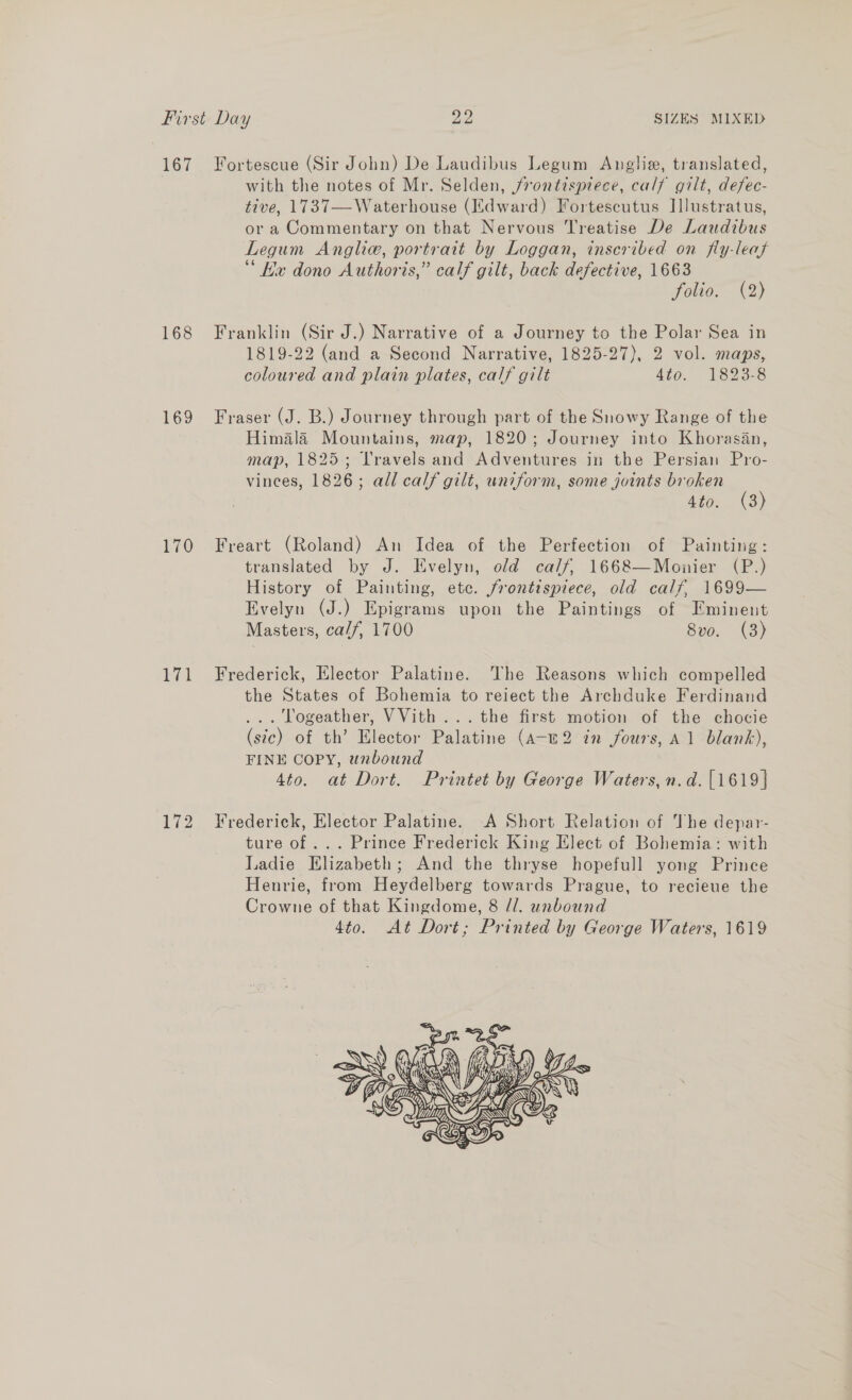 167 168 169 170 ick 172 Fortescue (Sir John) De Laudibus Legum Anglia, translated, with the notes of Mr. Selden, frontispiece, calf gilt, defec- tive, 1737—Waterhouse (Edward) Fortescutus Illustratus, or a Commentary on that Nervous Treatise De Laudibus Legum Angliw, portrait by Loggan, inscribed on fly-leaf Ha dono Authoris,” calf gilt, back defective, 1663 folio. (2) Franklin (Sir J.) Narrative of a Journey to the Polar Sea in 1819-22 (and a Second Narrative, 1825-27), 2 vol. maps, coloured and plain plates, calf gilt 4to. 1823-8 Fraser (J. B.) Journey through part of the Snowy Range of the Himala Mountains, map, 1820; Journey into Khorasan, map, 1825; Travels and Adventures in the Persian Pro- vinces, 1826; all calf gilt, uniform, some joints broken (3) A= CS Freart (Roland) An Idea of the Perfection of Painting: translated by J. Evelyn, old calf, 1668—Monier (P.) History of Painting, etc. frontispiece, old calf, 1699— Evelyn (J.) Epigrams upon the Paintings of Eminent Masters, calf, 1700 8vo. (3) Frederick, Elector Palatine. The Reasons which compelled the States of Bohemia to reiect the Archduke Ferdinand ... logeather, VVith ...the first motion of the chocie (sic) of th’ Elector Palatine (A-m2 in fours, A1 blank), FINE Copy, unbound 4to. at Dort. Printet by George Waters, n.d. [1619] Frederick, Elector Palatine. .A Short Relation of The depar- ture of ... Prince Frederick King Elect of Bohemia: with Ladie Elizabeth; And the thryse hopefull yong Prince Henrie, from Heydelberg towards Prague, to recieue the Crowne of that Kingdome, 8 //. unbound 4to. At Dorit; Printed by George Waters, 1619 