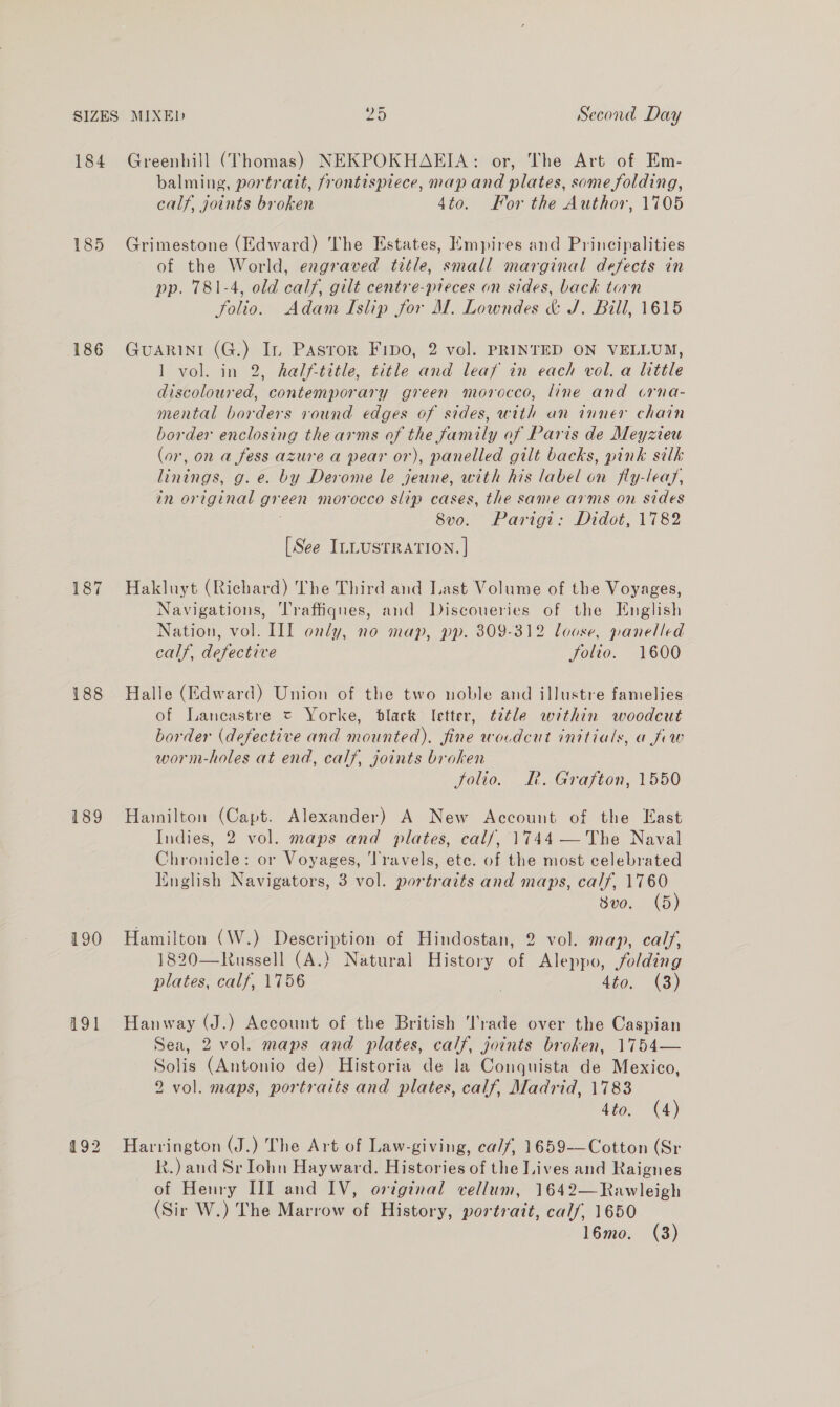 SIZES MIXED 20 Second Day 184 Greenhill (Thomas) NEKPOKHAEIA: or, The Art of Em- balming, portratt, frontispiece, map and plates, some folding, calf, joints broken 4to. For the Author, 1705 185 Grimestone (Edward) The Estates, Empires and Principalities of the World, engraved title, small marginal defects in pp. 781-4, old calf, gilt centre-preces an sides, back torn folio. Adam Islip for M. Lowndes &amp; J. Bill, 1615 186 GuaARINI (G.) In Pasror Fipo, 2 vol. PRINTED ON VELLUM, 1 vol. in 2, halftitle, title and leaf in each vol. a little discoloured, contemporary green morocco, line and crna- mental borders round edges of sides, with an inner chain border enclosing the arms of the family of Paris de Meyzveu (or, on a fess azure a pear or), panelled gilt backs, pink silk linings, g.e. by Derome le jeune, with his label on fly-leas, in original green morocco slip cases, the same arms on sides 8vo. Parigt: Didot, 1782 [See ILLUSTRATION. | 187 Hakluyt (Richard) The Third and Last Volume of the Voyages, Navigations, Traffiques, and Discoueries of the English Nation, vol. III only, no map, pp. 309-312 loose, panelled calf, defective Solio. 1600 188 Halle (Edward) Union of the two noble and illustre famelies of Lancastre = Yorke, black Ietter, ¢etle within woodcut border (defective and mounted). fine wocdcut initials, a few worm-holes at end, calf, joints broken folio. L—. Grafton, 1550 189 Harilton (Capt. Alexander) A New Account of the East Indies, 2 vol. maps and plates, cal/, 1744 —The Naval Chronicle: or Voyages, ‘Travels, ete. of the most celebrated English Navigators, 3 vol. portraits and maps, calf, 1760 Svo. (5) 190 Hamilton (W.) Description of Hindostan, 2 vol. map, calf, 1820—Russell (A.) Natural History of Aleppo, folding plates, calf, 1756 | 4to. (3) 191 Hanway (J.) Account of the British Trade over the Caspian Sea, 2 vol. maps and plates, calf, joints broken, 1754— Solis (Antonio de) Historia de la Conquista de Mexico, 2 vol. maps, portraits and plates, calf, Madrid, 17838 4to. (4) 192 Harrington (J.) The Art of Law-giving, ca/f, 1659-——Cotton (Sr Rk.) and Sr Iohn Hayward. Histories of the Lives and Raignes of Henry II] and IV, original vellum, 1642—Rawleigh (Sir W.) The Marrow of History, portrait, calf, 1650
