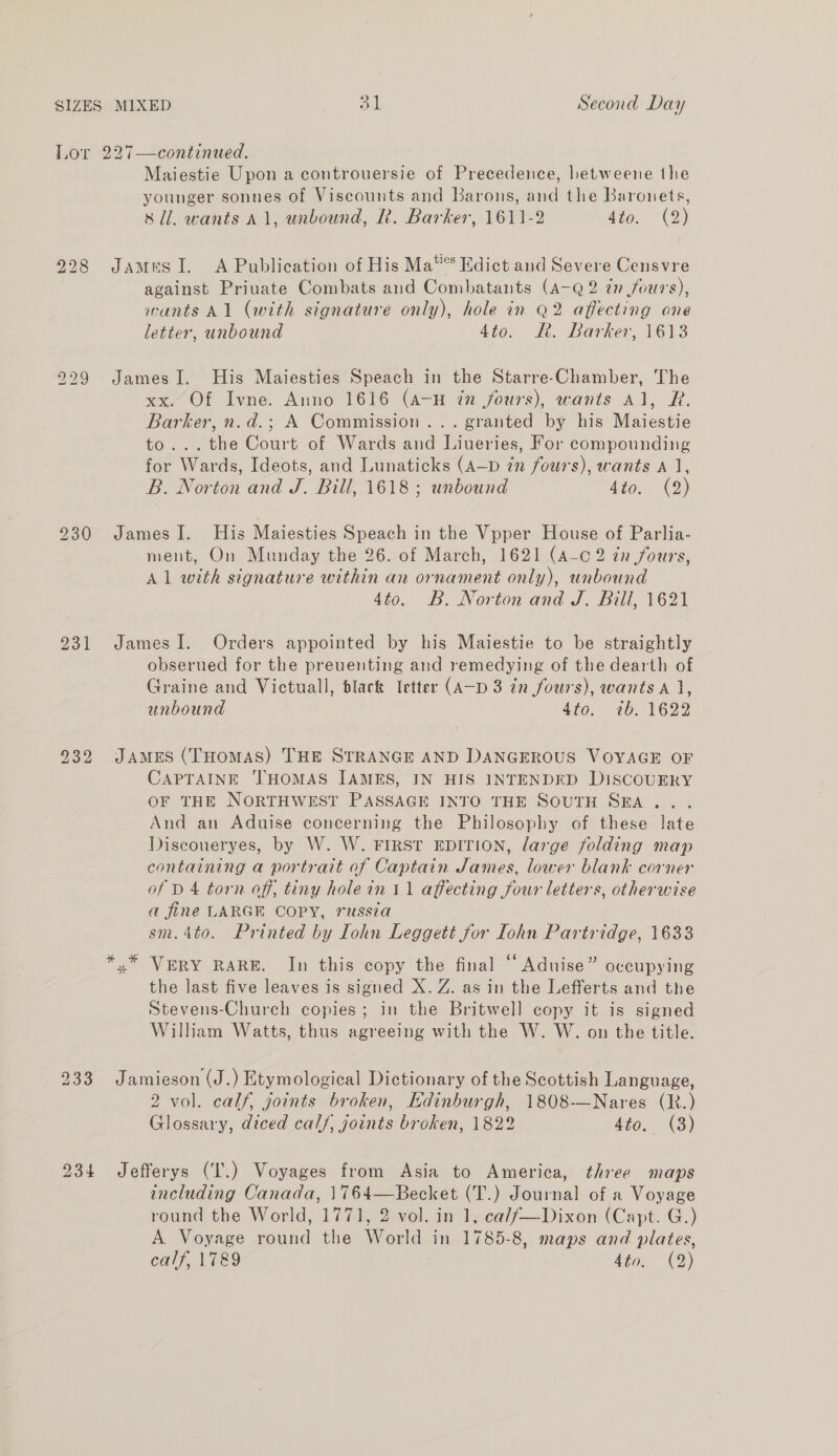 to iS) ie) 231 234 Maiestie Upon a controuersie of Precedence, betweene the younger sonnes of Viscounts and Barons, and the Baronets, sli. wants 11, unbound, I. Barker, 1611-2 Ato, (2) James I. A Publication of His Ma®® Edict and Severe Censvre against Priuate Combats and Combatants (A-Q 2 in fours), wants Al (with signature only), hole in Q2 affecting one letter, unbound 4to. RR. Barker, 1613 James I. His Maiesties Speach in the Starre-Chamber, The xx. Of Ivne. Anno 1616 (A-H in fours), wants Al, R. Barker, n.d.; A Commission... granted by his Maiestie to... the Court of Wards and Liveries, For compounding for Wards, Ideots, and Lunaticks (A—D in fours), wants A 1, B. Norton and J. Bill, 1618 ; unbound sto. (9) James I. His Maiesties Speach in the Vpper House of Parlia- ment, On Munday the 26. of March, 1621 (A-c 2 zn fours, Al with signature within an ornament only), unbound 4to. B. Norton and J. Bill, 1621 James I. Orders appointed by his Maiestie to be straightly obserued for the preuenting and remedying of the dearth of Graine and Victuall, black [etter (A—D 3 in fours), wants A}, unbound 4to. 10; 1622 JAMES (THoMAS) THE STRANGE AND DANGEROUS VOYAGE OF CAPTAINE ‘THOMAS JAMES, IN HIS INTENDED DISCOUERY OF THE NORTHWEST PASSAGE INTO THE SOUTH SEA... And an Aduise concerning the Philosophy of these late Discoueryes, by W. W. FIRST EDITION, large folding map containing a portrait of Captain James, lower blank corner of D 4 torn off, tiny hole in 11 affecting four letters, otherwise a fine LARGE COPY, russia sm.4to. Printed by Iohn Leggett for Iohn Partridge, 1633 »”* VERY RARE. In this copy the final “ Aduise” occupying the last five leaves is signed X. Z. as in the Lefferts and the Stevens-Church copies; in the Britwell copy it is signed William Watts, thus agreeing with the W. W. on the title. Jamieson (J.) Etymological Dictionary of the Scottish Language, 2 vol. calf, joints broken, Edinburgh, 1808-—Nares (R.) Glossary, diced cal/, joints broken, 1822 4to. (3) Jefferys (I'.) Voyages from Asia to America, three maps including Canada, 1764—Becket (T.) Journal of a Voyage round the World, 1771, 2 vol. in 1, cal/—Dixon (Capt. G.) A Voyage ound the World in 1785-8, maps and plates,