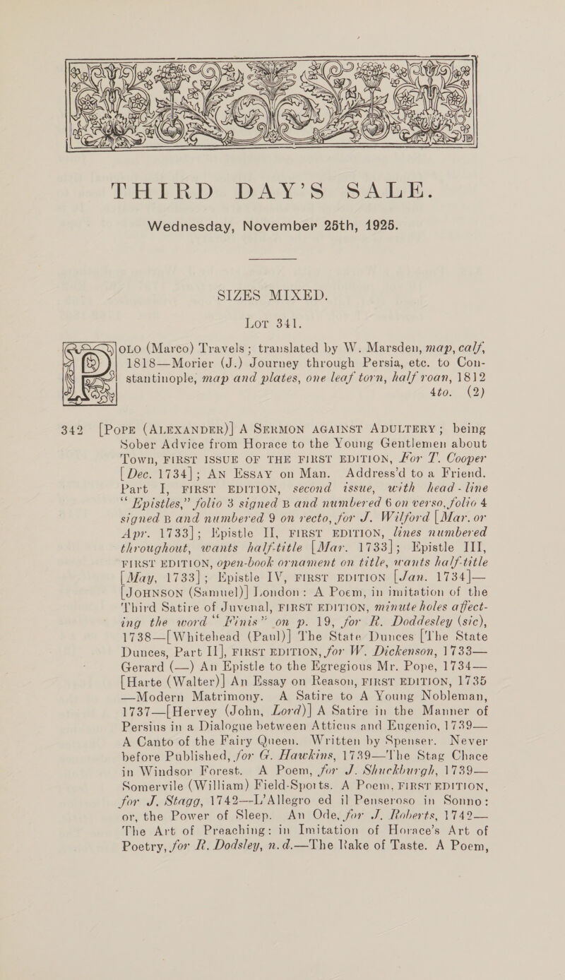   (oe ie, S er a?) lobe ais ‘e Ess THIRD DAY’S SALE. Wednesday, November 25th, 1925. SIZES MIXED. Lor ser. |OLO (Marco) Travels; translated by W. Marsden, map, cal, 4 1818—Morier (J.) Journey through Persia, etc. to Con- ‘ FL! stantinople, map and plates, one leaf torn, half roan, 1812 oR Mee) 342 [Pope (ALEXANDER)| A SERMON AGAINST ADULTERY; being Sober Advice from Horace to the Young Gentlemen about Town, FIRST ISSUE OF THE FIRST EDITION, Hor 7. Cooper [ Dec. 1734]; AN Essay on Man. Address’d toa Friend. Part I, FIRST EDITION, second issue, with head - line 3 Epistles, ” folio 3 signed Band number a 6 on verso, folio 4 signed Band Ce ed 9 on recto, for J. Wilford (Mar. or Apr. 1733]; Epistle II, First EDITION, lines numbered throughout, wants half-title |Mar. 1733]; Epistle ITI, FIRST EDITION, open-book ornament on title, wants half-title [May, 1733]; Epistle IV, rirsr EDITION [Jan. 1734|— [ JOHNSON (Samuel)] London: A Poem, in imitation of the Third Satire of Juvenal, FIRST EDITION, minute holes affect- ing the word Finis” on p. 19, for R. Doddesley (sic), 1738—[Whitehead (Paul)] The State Dunces [The State Dunces, Part II], Firs EDITION, for W. Dickenson, 1733— Gerard eas) An Epistle to the Deron Mr. Pope, 1i34—— {| Harte (Walter)| An Essay on Reason, FIRST EDITION, 1735 —Modern Matrimony. A Satire to A Young Nobleman, 1737—[Hervey (John, Lord)] A Satire in the Manner of Persius in a Dialogue between Atticus and Eugenio, 1739— A Canto of the Fairy Queen. Written by Spenser. Never before Published, /or G. Hawkins, 1739—The Stag Chace in Windsor Forest. A Poem, for J. Shuckburgh, 1739— Somervile (William) Field-Sports. A Poem, FIRST EDITION, for J. Stagg, 1742—-L’ Allegro ed i] Penseroso in Sonno: or, the Power of Sleep. An Ode, for J. Roberts, 1742— The Art of Preaching: in Imitation of Horace’s Art of Poetry, jor R. Dodsley, n.d.—The Rake of Taste. A Poem,