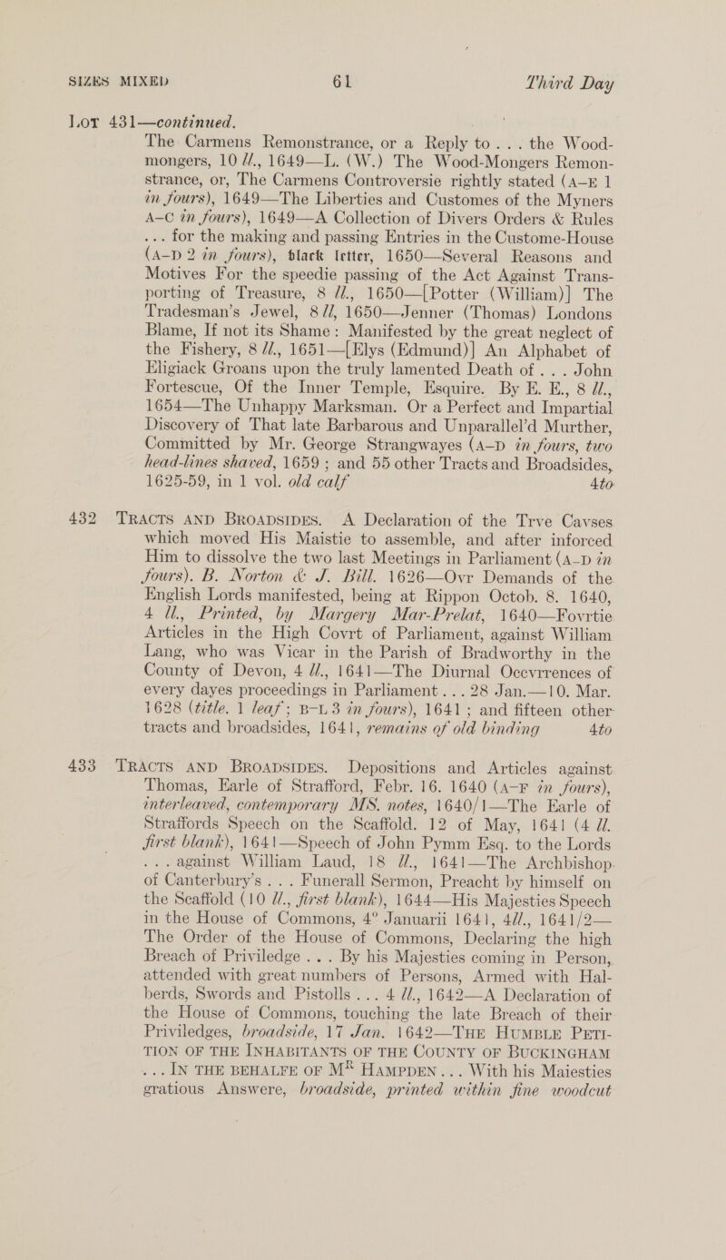 Lor 431—continued. The Carmens Remonstrance, or a Reply to... the Wood- mongers, 10 //., 1649—L. (W.) The Wood-Mongers Remon- strance, or, The Carmens Controversie rightly stated (A—E 1 en fours), 1649—The Liberties and Customes of the Myners A-C in fours), 1649—A Collection of Divers Orders &amp; Rules ... for the making and passing Entries in the Custome-House (A-D 2 in fours), black letter, 1650—Several Reasons and Motives For the speedie passing of the Act Against Trans- porting of Treasure, 8 //., 1650—[Potter (William)] The Tradesman’s Jewel, 8//, 1650—Jenner (Thomas) Londons Blame, If not its Shame: Manifested by the great neglect of the Fishery, 8 //., 1651—[Elys (Edmund)] An Alphabet of Ehgiack Groans upon the truly lamented Death of... John Fortescue, Of the Inner Temple, Esquire. By E. E., 8 JL, 1654—The Unhappy Marksman. Or a Perfect and Impartial Discovery of That late Barbarous and Unparallel’d Murther, Committed by Mr. George Strangwayes (A—D in fours, two head-lines shaved, 1659 ; and 55 other Tracts and Broadsides, 1625-59, in 1 vol. old calf Ato  432 TRACTS AND Broapsipres. &lt;A Declaration of the Trve Cavses which moved His Maistie to assemble, and after inforced Him to dissolve the two last Meetings in Parliament (a_p én Sours). B. Norton &amp; J. Bill. 1626—Ovr Demands of the English Lords manifested, being at Rippon Octob. 8. 1640, 4 Ul., Printed, by Margery Mar-Prelat, 1640—Fovrtie. Articles in the High Covrt of Parliament, against William Lang, who was Vicar in the Parish of Bradworthy in the County of Devon, 4 //., 1641—The Diurnal Occvrrences of every dayes proceedings in Parliament... 28 Jan.—10. Mar. 1628 (title. 1 leaf; B-.3 in fours), 1641; and fifteen other: tracts and broadsides, 1641, remains of old binding 4to 433 ‘TRACTS AND BroapsipEs. Depositions and Articles against Thomas, Earle of Strafford, Febr. 16. 1640 (A-F 7m fours), interleaved, contemporary MS. notes, 1640/1—The Earle of Straffords Speech on the Scaffold. 12 of May, 1641 (4 J. Jjirst blank), 1641—Speech of John Pymm Esq. to the Lords .. against William Laud, 18 é., 1641—The Archbishop. of Canterbury’s .. . Funerall Sermon, Preacht by himself on the Scaffold (10 W., first blank), 1644—His Majesties Speech in the House of Commons, 4° Januarii 1641, 42/., 1641/2— The Order of the House of Commons, Declaring the high Breach of Priviledge ... By his Majesties coming in Person, attended with great numbers of Persons, Armed with Hal- berds, Swords and Pistolls... 4 d/., 1642—A Declaration of the House of Commons, touching the late Breach of their Priviledges, broadside, 17 Jan. 1642—Tue Humpie Pett- TION OF THE INHABITANTS OF THE COUNTY OF BUCKINGHAM ... IN THE BEHALFE OF M® Hamppen... With his Maiesties gratious Answere, broadside, printed within fine woodcut