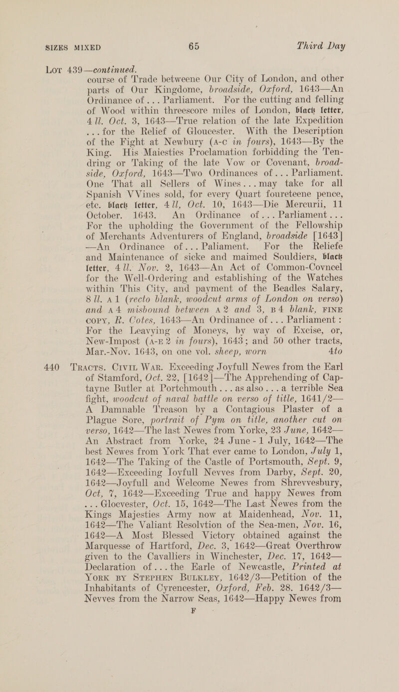 Lor 439—continued. course of Trade betweene Our City of London, and other parts of Our Kingdome, broadside, Oxford, 1643—An Ordinance of ... Parliament. For the cutting and felling of Wood within threescore miles of London, black fetter, 411. Oct. 3, 1643—True relation of the late Expedition ...for the Relief of Gloucester. With the Description of the Fight at Newbury (4-c in fours), 1643—By the King. His Maiesties Proclamation forbidding the ‘Ten- dring or Taking of the late Vow or Covenant, broad- side, Oxford, 1643—Two Ordinances of... Parliament. One That all Sellers of Wines...may take for all Spanish VVines sold, for every Quart foureteene pence, ete. blac Vetter, 471, Oct. 10, 1643—Die Mercurii, 11 October. 1643. An Ordinance of... Parliament... For the upholding the Government of the Fellowship of Merchants Adventurers of England, broadside [1643 | —An Ordinance of... Paliament. For the Reliefe and Maintenance of sicke and maimed Souldiers, blacts fetter, 471. Nov. 2, 1648—An Act of Common-Covncel for the Well-Ordering and establishing of the Watches within This City, and payment of the Beadles Salary, 8 il. A1 (recto blank, woodcut arms of London on verso) and A4 misbound between a2 and 3, B4 blank, FINE copy, R. Cotes, 16483—An Ordinance of... Parliament : For the Leavying of Moneys, by way of Excise, or, New-Impost (A-r 2 in fours), 1643; and 50 other tracts, Mar.-Nov. 1643, on one vol. sheep, worn 4to 440 Tracts. Crvin War. Exceeding Joyfull Newes from the Karl of Stamford, Oct. 22, [1642 |—The Apprehending of Cap- tayne Butler at Portchmouth...asalso...a terrible Sea fight, woodcut of naval battle on verso of title, 1641/2— A Damnable ‘Treason by a Contagious Plaster of a Plague Sore, portrait of Pym on title, another cut on verso, 1642—The last Newes from Yorke, 23 June, 1642— An Abstract from Yorke, 24 June-1 July, 1642—The best Newes from York That ever came to London, July 1, 1642—The Taking of the Castle of Portsmouth, Sept. 9, 1642—Exceeding Ioyfull Nevves from Darby, Sept. 20, 1642—Joyfull and Welcome Newes from Shrevvesbury, Oct, 7, 1642—KExceeding True and happy Newes from ... Gloevester, Oct. 15, 1642—The Last Newes from the Kings Majesties Army now at Maidenhead, Nov. 11, 1642—The Valiant Resolvtion of the Sea-men, Nov. 16, 1642—A Most Blessed Victory obtained against the Marquesse of Hartford, Dec. 3, 1642—Great Overthrow given to the Cavalliers in Winchester, Dec. 17, 1642— Declaration of...the Earle of Newcastle, Printed at YORK BY STEPHEN BuLKLEy, 1642/3—Petition of the Inhabitants of Cyrencester, Oxford, Feb. 28. 1642/3— Nevves from the Narrow Seas, 1642—Happy Newes from F a 