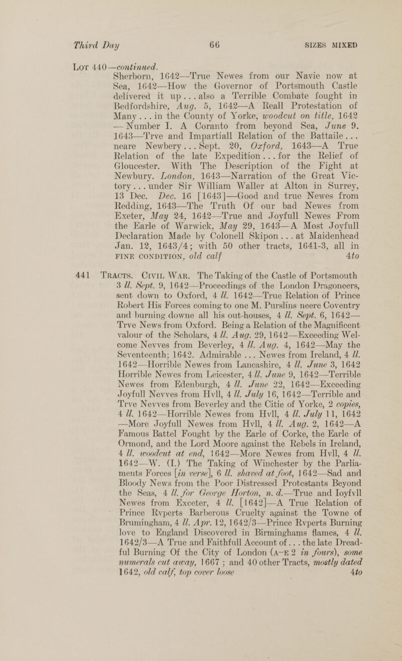441 Tr Sherborn, 1642—-True Newes from our Navie now at Sea, 1642—How the Governor of Portsmouth Castle Bedfordshire, Aug. 5, 1642—A Reall Protestation of Many...in the County of Yorke, woodcut on title, 1642 — Number I. A Coranto from beyond Sea, June 9. 16483—Trve and Impartiall Relation of the Battaile... neare Newhbery...Sept. 20, Ozford, 1643—A ‘True Relation of the late Expedition...for the Relief of Gloucester. With The Description of the Fight at Newbury. London, 16483—Narration of the Great Vic- tory...under Sir William Waller at Alton in Surrey, 13 Dec. Dec. 16 [1643|—Good and true Newes from Redding, 16483—The Truth Of our bad Newes from Exeter, May 24, 1642—True and Joyfull Newes From the Earle of Warwick, May 29, 16483—A Most Joyfull Declaration Made by Colonell Skipon...at Maidenhead Jan. 12, 1643/4; with 50 other tracts, 1641-3, all in FINE CONDITION, old calf Ato Acts. Crvit War. The Taking of the Castle of Portsmouth 3 Ul. Sept. 9, 1642—Proceedings of the London Dragoneers, sent down to Oxford, 4 dl. 1642—True Relation of Prince Robert His Forces coming to one M. Purslins neere Coventry and burning downe all his out-houses, 4 d/. Sept. 6, 1642— Trve News from Oxford. Being a Relation of the Magnificent valour of the Scholars, 4 dd. Aug. 29, 1642—Exceeding Wel- come Nevves from Beverley, 4 //. Aug. 4, 1642—-May the Seventeenth; 1642. Admirable ... Newes from Ireland, 4 71. 1642—Horrible Newes from Lancashire, 4 dl. /June 3, 1642 Horrible Newes from Leicester, 4 //. June 9, 1642—Terrible Newes from Edenburgh, 4 U. June 22, 1642—Exceeding Joyfull Nevves from Hvll, 4 dd. July 16, 1642—Terrible and Trve Nevves from Beverley and the Citie of Yorke, 2 copies, 4 dl. 1642—Horrible Newes from Hvll, 4 W. July 11, 1642 —More Joyfull Newes from Hvll, 4 Ul. Aug. 2, 1642—A Famous Battel Fought by the Earle of Corke, the Earle of Ormond, and the Lord Moore against the Rebels in Ireland, 4 Ul. woodcut at end, 1642—More Newes from Hvll, 4 J//. 1642—W. (1.) The Taking of Winchester by the Parlia- ments Forces [in verse], 6 Ul. shaved at foot, 1642—Sad and Bloody News from the Poor Distressed Protestants Beyond the Seas, 4 dl. for George Horton, n. d.—True and Ioyfvll Newes from Exceter, 4 dd. [1642|—A True Relation of Prince Rvyperts Barberous Cruelty against the Towne of Brumingham, 4 //. Apr. 12, 1642/3—Prince Rvperts Burning love to England Discovered in Birminghams flames, 4 Jd. 1642/3—A True and Faithfull Account of... the late Dread- ful Burning Of the City of London (A-E 2 in fours), some numerals cut away, 1667 ; and 40 other Tracts, mostly dated 1642, old calf, top cover loose Ato