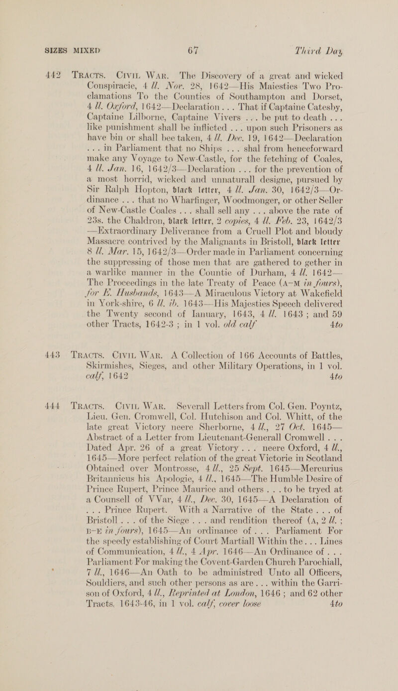 442 Tracts. Crvin War. The Discovery of a great and wicked Conspiracie, 4 U/. Nov. 28, 1642—His Maiesties. Two Pro- clamations To the Counties of Southampton and Dorset, 4 Ul. Oxford, 1642—Declaration ... That if Captaine Catesby, Captaine Lilborne, Captaine Vivers ... be put to death ... like punishment shall be inflicted ... upon such Prisoners as have bin or shall bee taken, 4 //. Dec. 19, 1642—Declaration . im Parlament that no Ships ... shal from henceforward make any Voyage to New-Castle, for the fetching of Coales, 4 Ul. Jan. 16, 1642/3—Declaration ... for the prevention of a most horrid, wicked and unnaturall designe, pursued by Sir Ralph Hopton, black letter, 4 22. Jan. 30, 1642/3—Or- dinance ... that no Wharfinger, Woodmonger, or other Seller of New-Castle Coales ... shall sell any ... above the rate of 23s. the Chaldron, black letter, 2 copies, 4 Wl. Heb. 23, 1642/3 —Ilixtraordinary Deliverance from a Cruell Plot and bloudy Massacre contrived by the Malignants in Bristoll, black letter 8 Ul. Mar. 15, 1642/3—Order made in Parliament concerning the suppressing of those men that are gathered to gether in a warlike manner in the Countie of Durham, 4 dd. 1642— The Proceedings in the late Treaty of Peace (A—M 7n fours), Jor I. Husbands, \643—A Miraculous Victory at Wakefield in York-shire, 6 //. 7b. 1643—His Majesties Speech delivered the Twenty second of Ianuary, 1643, 4 U2 1643; and 59 other Tracts, 1642-3 ; in 1 vol. old calf Ato  443 Tracts. Crvin War. A Collection of 166 Accounts of Battles, Skirmishes, Sieges, and other Military Operations, in 1 vol. calf, 1642 4to 444 Tracts. Civin WAR. Severall Letters from Col. Gen. Poyntz, Lieu. Gen. Cromwell, Col. Hutchison and Col. Whitt, of the late great Victory neere Sherborne, 4 d/., 27 Oct. 1645— Abstract of a Letter from Lieutenant-Generall Cromwell. . . Dated Apr. 26 of a great Victory... neere Oxford, 4 //.,, 1645—More perfect relation of the great Victorie in Scotland Obtained over Montrosse, 4 //., 25 Sep¢. 1645—Mercurius Britannicus his Apologie, 4 //., 1645—The Humble Desire of Prince Rupert, Prince Maurice and others... to be tryed at a Counsell of VVar, 4 U/., Dec. 30, 1645—A Declaration of ... Prinee Rupert. With a Narrative of the State... of Bristoll .. . of the Siege... and rendition thereof (A, 2 Zi. ; B-E in fours), 1645—An ordinance of ... Parliament For the speedy establishing of Court Martiall Within the... Lines of Communication, 4 //., 4 Apr. 1646—An Ordinance of . . . Parliament For making the Covent-Garden Church Parochiall, 7 U., 1646—An Oath to be administred Unto all Officers, Souldiers, and such other persons as are... within the Garri- son of Oxford, 4 4., Reprinted at London, 1646 ; and 62 other Tracts, 1643-46, in 1 vol. cal/, cover loose Ato