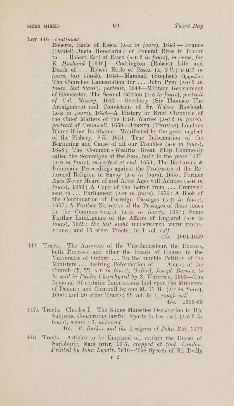 Lor 446—continued. ~Roberte, Earle of Essex (A-E in fours), 1646 — Evance (Daniel) Justa Honoraria: or Fvneral Rites in Honor to ... Robert Earl of Essex (A-p 2 in fours), in verse, for LE. Husband [1646|— Codrington (Robert) Life and Death of ... Robert Earle of Essex (4, 21l.; B-H2 in © fours, last blank), 1646—Marshall (Stephen) Opnvdéssa The Churches Lamentation for ... John Pym (4-6 2 in fours, last blank), portrait, 1644—Military Government of Gloucester. The Second Edition (4-s in fours), portrait of Col. Massey, 1647 — Overbury (Sir Thomas) The Arraignment and Conviction of Sr. Walter Rawleigh (A-E wm fours), 1648—-A History or Brief Chronicle of the Chief Matters of the Irish Warres (4-c 2 in fowrs), portrait of Cromwell, 1650—JENNER (‘T'Homas) Londons Blame if not its Shame: Manifested by the great neglect of the Fishery, 8//. 1651; True Information of the Beginning and Cause of all our Troubles (4-F in fowrs), 1648; The Common- Wealths Great Ship Commouly called the Sovereigne of the Seas, built in the yeare 1637 (A-D wn fours), imperfect at end, 1653; The Barbarous &amp; Inhumane Proceedings against the Professors of the Re- formed Religion in Savoy (4-G im fours), 1655; Former Ages Never Heard of and After Ages will Admire (4-H in fours), 1656; A Copy of the Letter from ... Cromwell sent to... Parliament (4-H in fours), 1656; A Book of the Continuation of Forreign Passages (4-H in fours), 1657; A Further Narrative of the Passages of these times in the Common-wealth (A-H in fours), 1657; Some Farther Intelligence of the Affairs of England (a-E in fours), 1659; the last eight ILLUSTRATED WITH ENGRA- vines; and 15 other Tracts; in 1 vol. calf 4to. 1601-1659 447 Tracts. The Ansvvere of the Vicechancelour, the Doctors, both Proctors and other the Heads of Houses in the Vniversitie of Oxford ... To the humble Petiticn of the Ministers ... desiring Reformation of ... Abuses of the Church ({], {], 4-p in fours), Oxford, Joseph Barnes, to be sold mn Paules Churchyard by S. Waterson, 1603—The Remoual Of certaine Imputations laid vpon the Ministers of Deuon: and Cornwall by one M. T. H. (4-1 in fours), 1606; and 20 other Tracts; 22 vol. in 1, rough calf 4to. 1603-63 4474 ‘Tracts. Charles I. The Kings Maiesties Declaration to His Subjects, Concerning lawfull Sports to bee vsed (4-c 3 in fours), wants A1, unbound 4to. kh. Barker and the Assignes of John Bill, 1633 448 ‘Tracts. Articles to be Engqvired of, vvithin the Dioces of Sarisburie, black Setter, 10/1. cropped at foot, London, Printed by Iohn Legatt. 1616—The Speech of Sir Dvdly poy