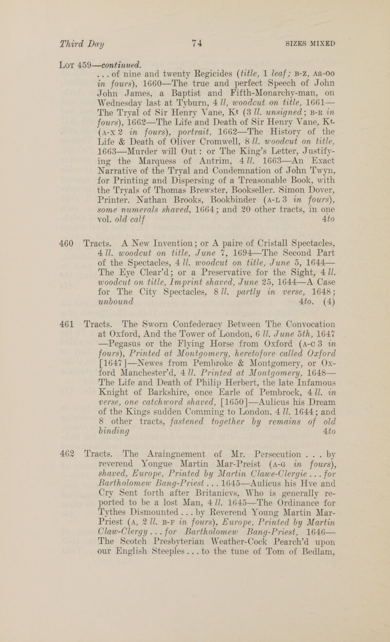 Lor 459—continued. ...of nine and twenty Regicides (title, 1 leaf; B-z, Aa-0o in fours), 1660—The true and perfect Speech of John John James, a Baptist and Fifth-Monarchy-man, on Wednesday last at Tyburn, 4 11, woodcut on title, 1661— The Tryal of Sir Henry Vane, Kt (3 //. unsigned; B-R in fours), 1662—The Life and Death of Sir Henry Vane, Kt. (A-x 2 in fours), portrait, 1662—The History of the Life &amp; Death of Oliver Cromwell, 8 J]. woodcut on title, 1663—Murder will Out: or The King’s Letter, Justify- ing the Marquess of Antrim, 4//. 1663—An Exact Narrative of the Tryal and Condemnation of John Twyn, for Printing and Dispersing of a Treasonable Book, with the Tryals of Thomas Brewster, Bookseller. Simon Dover, Printer. Nathan Brooks, Bookbinder (A-L3 in fours), some numerals shaved, 1664; and 20 other tracts, in one vol. old calf 4to 460 Tracts. A New Invention; or A paire of Cristall Spectacles, 411. woodcut on title, June 7, 1694—The Second Part of the Spectacles, 4 UJ. woodcut on title, June 5, 1644— The Hye Clear’d; or a Preservative for the Sight, 4 Jl. woodcut on ttle, Imprint shaved, June 25, 1644—A Case for The City Spectacles, 871. partly wm. verse, 1648; unbound 4to. (4) 461 ‘Tracts. The Sworn Confederacy Between The Convocation at Oxford, And the Tower of London, 6 //. June 5th, 1647 —Pegasus or the Flying Horse from Oxford (4-c3 1 fours), Printed at Montgomery, heretofore: called Oxford [1647 |—Newes from Pembroke &amp; Montgomery, or Ox- ford Manchester’d, 4/1. Printed at Montgomery, 1648— The Life and Death of Philip Herbert, the late Infamous Knight of Barkshire, once Earle of Pembrock, 4 Ul. om verse, one catchword shaved, [1650 |—Aulicus his Dream of the Kings sudden Comming to London. 4 JJ. 1644; and 8 other tracts, fastened together by remains of old binding Ato 462 ‘Tracts. The Araingnement of Mr. Persecution... by reverend Yongue Martin Mar-Preist (4-a im fours), shaved, Europe, Printed by Martin Clawe-Clergie ... for Bartholomew Bang-Priest ...1645—Aulicus his Hve and Cry Sent forth after Britanicvs, Who is generally re- ported to be a lost Man, 4//. 1645—The Ordinance for Tythes Dismounted ...by Reverend Young Martin Mar- Priest (A, 2 //. B-F im fours), Europe, Printed by Martin Claw-Clergy...for Bartholomew Bang-Priest, 1646— The Scotch Presbyterian Weather-Cock Pearch’d upon our English Steeples...to the tune of Tom of Bedlam,