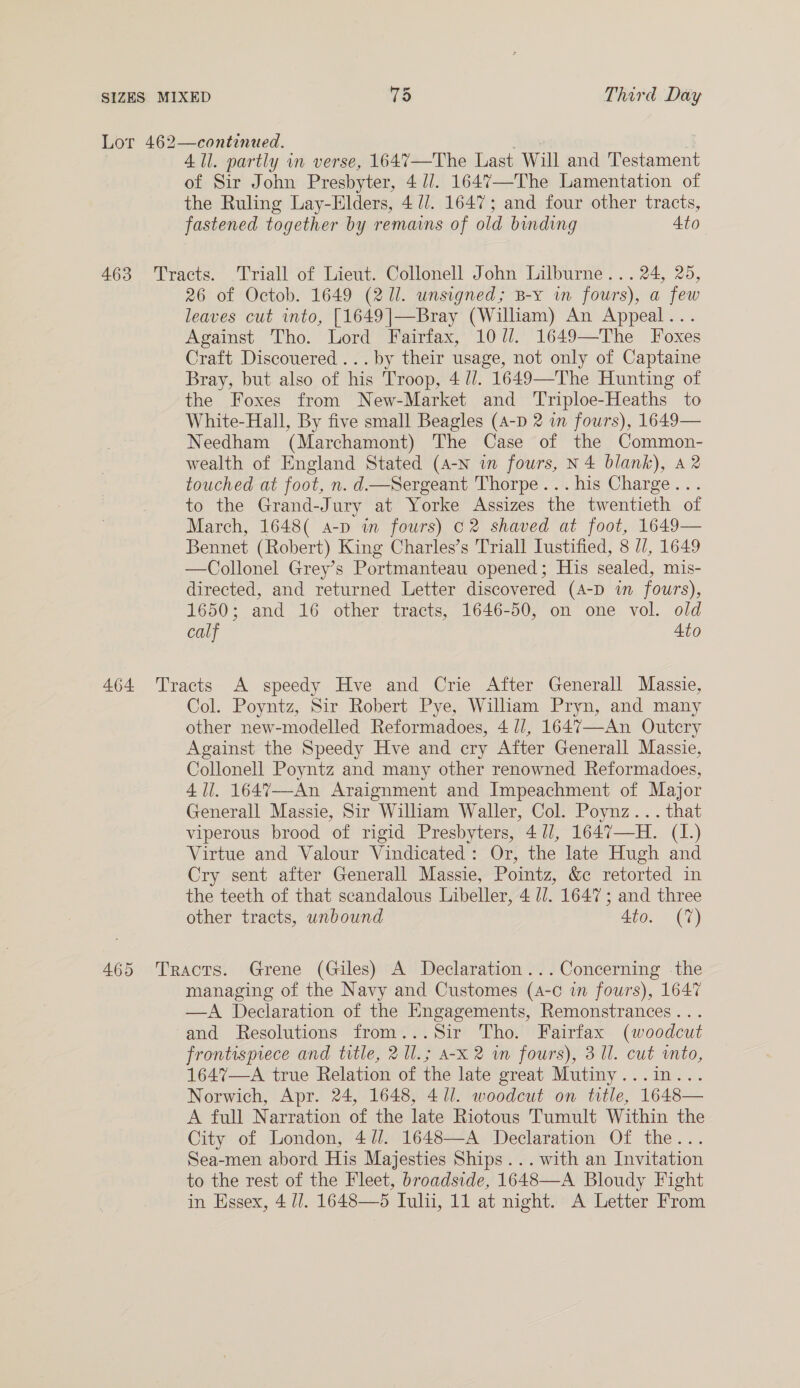 Lor 462—continued. : All. partly in verse, 1647—The Last Will and Testament of Sir John Presbyter, 4//. 1647—The Lamentation of the Ruling Lay-Elders, 4 //. 1647; and four other tracts, fastened together by remains of old binding 4to 463 Tracts. .Triall of Lieut. Collonell John Lilburne... 24, 25, 26 of Octob. 1649 (211. unsigned; B-y in fours), a few leaves cut into, [1649|]—Bray (William) An Appeal... Against Tho. Lord Fairfax, 10/7. 1649—The Foxes Craft Discouered ...by their usage, not only of Captaine Bray, but also of his Troop, 4 //. 1649—The Hunting of the Foxes from New-Market and Triploe-Heaths to White-Hall, By five small Beagles (4-D 2 in fours), 1649— Needham (Marchamont) The Case of the Common- wealth of England Stated (A-N in fours, N4 blank), 42 touched at foot, n. d.—Sergeant Thorpe... his Charge... to the Grand-Jury at Yorke Assizes the twentieth of March, 1648( a-p in fours) C2 shaved at foot, 1649— Bennet (Robert) King Charles’s Triall Iustified, 8 //, 1649 —Collonel Grey’s Portmanteau opened; His sealed, mis- directed, and returned Letter discovered (A-D in fours), 1650; and 16 other tracts, 1646-50, on one vol. old calf Ato 464 Tracts A speedy Hve and Crie After Generall Massie, Col. Poyntz, Sir Robert Pye, Wilham Pryn, and many other new-modelled Reformadoes, 4 //, 1647—An Outcry Against the Speedy Hve and cry After Generall Massie, Collonell Poyntz and many other renowned Reformadoes, 411. 1647--An Araignment and Impeachment of Major Generall Massie, Sir Wilham Waller, Col. Poynz... that viperous brood of rigid Presbyters, 41/, 1647—H. (1.) Virtue and Valour Vindicated: Or, the late Hugh and Cry sent after Generall Massie, Pointz, &amp;c retorted in the teeth of that scandalous Libeller, 4 //. 1647; and three other tracts, unbound 4to. (7) 465 Tracts. Grene (Giles) A Declaration... Concerning the managing of the Navy and Customes (4-c in fours), 1647 —A Declaration of the Engagements, Remonstrances... and Resolutions from...Sir Tho. Fairfax (woodcut frontispiece and trtle, 2 l.; A-x 2 wm fours), 3 Ul. cut into, 1647—A true Relation of the late great Mutiny...in... Norwich, Apr. 24, 1648, 4/1. woodcut on ttle, 1648— A full Narration of the late Riotous Tumult Within the City of London, 4//. 1648—A Declaration Of the... Sea-men abord His Majesties Ships... with an Invitation to the rest of the Fleet, broadside, 1648—A Bloudy Fight in Essex, 4 U7. 1648—5 Iulii, 11 at night. A Letter From