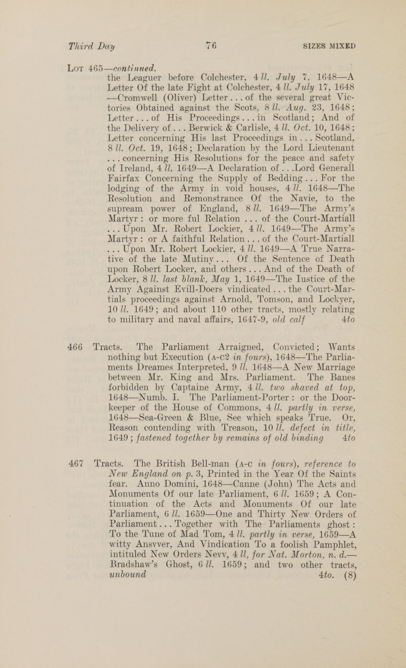 Lor 465—centinued. . the Leaguer before Colchester, 411. July 7%, 1648—A Letter Of the late Fight at Colchester, 4 ll. July 17, 1648 —Cromwell (Oliver) Letter... of the several great Vic- tories Obtained against the Scots, 8//. Aug. 23, 1648; Letter...of His Proceedings...in Scotland; And of the Delivery of ... Berwick &amp; Carlisle, 4 ll. Oct. 10, 1648 ; Letter concerning His last Proceedings in... Scotland, 8 il. Oct. 19, 1648; Declaration by the Lord Lieutenant ... concerning His Resolutions for the peace and safety of Ireland, 4 lJ. 1649—A Declaration of ...Lord Generall Fairfax Concerning the Supply of Bedding... For the lodging of the Army in void houses, 4//. 1648—The Resolution and Remonstrance Of the Navie, to the supream power of England, 8//. 1649—The Army’s Martyr: or more ful Relation ... of the Court-Martiall ... Upon Mr. Robert Lockier, 4 //. 1649—The Army’s Martyr: or A faithful Relation... of the Court-Martiall ... Upon Mr. Robert Lockier, 4 //. 1649—-A True Narra- tive of the late Mutiny... Of the Sentence of Death upon Robert Locker, and others...And of the Death of Locker, 8 Jl. last blank, May 1, 1649—The Iustice of the Army Against Evill-Doers vindicated ...the Court-Mar- tials proceedings against Arnold, Tomson, and Lockyer, 10 Ui. 1649; and about 110 other tracts, mostly relating to military and naval affairs, 1647-9, old calf Ato 466 Tracts. ‘The Parliament Arraigned, Convicted; Wants. nothing but Execution (4-c2 in fours), 1648—The Parlia- ments Dreames Interpreted, 9 //. 1648—-A New Marriage between Mr. King and Mrs. Parliament. The Banes forbidden by Captaine Army, 4/1. two shaved at top, 1648—Numb. I. The Parliament-Porter: or the Door- keeper of the House of Commons, 4/1. partly in. verse, 1648—Sea-Green &amp; Blue, See which speaks True. Or, Reason contending with Treason, 10 l/l. defect wm title, 1649 ; fastened together by remains of old binding 4to 467 ‘Tracts. The British Bell-man (4-c in fours), reference to New England on p. 3, Printed in the Year Of the Saints fear. Anno Domini, 1648—Canne (John) The Acts and Monuments Of our late Parliament, 6 //. 1659; A Con- tinuation of the Acts and Monuments Of our late Parliament, 6 //. 1659—One and Thirty New Orders of Parhament...Together with The Parliaments ghost: To the Tune of Mad Tom, 4 ll. partly in verse, 1659—A witty Ansvver, And Vindication To a foolish Pamphlet, intituled New Orders Nevv, 4 ll, for Nat. Morton, n. d.— Bradshaw’s Ghost, 6 dl. 1659; and two other tracts, unbound 4to. (8)